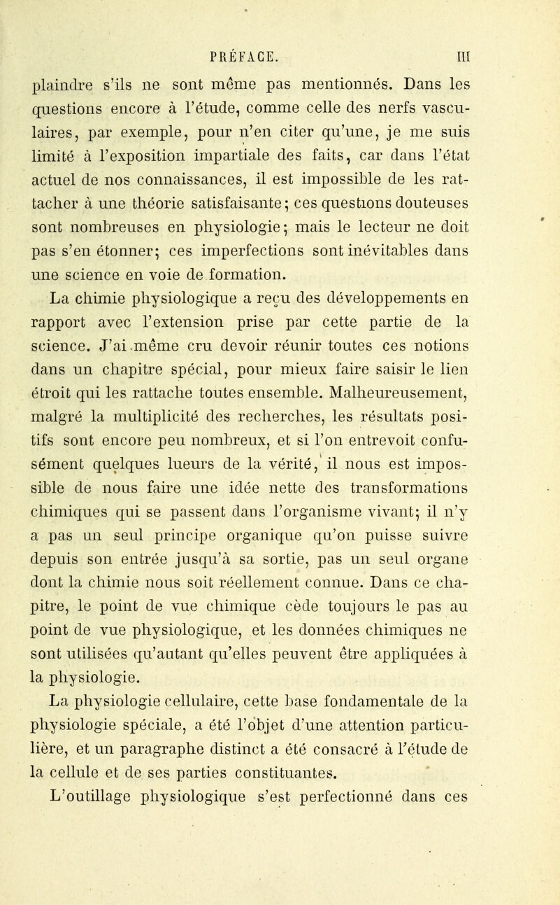 plaindre s'ils ne sont même pas mentionnés. Dans les questions encore à l'étude, comme celle des nerfs vascu- laires, par exemple, pour n'en citer qu'une, je me suis limité à l'exposition impartiale des faits, car dans l'état actuel de nos connaissances, il est impossible de les rat- tacher à une théorie satisfaisante; ces questions douteuses sont nombreuses en physiologie ; mais le lecteur ne doit pas s'en étonner; ces imperfections sont inévitables dans une science en voie de formation. La chimie physiologique a reçu des développements en rapport avec l'extension prise par cette partie de la science. J'ai.même cru devoir réunir toutes ces notions dans un chapitre spécial, pour mieux faire saisir le lien étroit qui les rattache toutes ensemble. Malheureusement, malgré la multiplicité des recherches, les résultats posi- tifs sont encore peu nombreux, et si l'on entrevoit confu- sément quelques lueurs de la vérité, il nous est impos- sible de nous faire une idée nette des transformations chimiques qui se passent dans l'organisme vivant; il n'y a pas un seul principe organique qu'on puisse suivre depuis son entrée jusqu'à sa sortie, pas un seul organe dont la chimie nous soit réellement connue. Dans ce cha- pitre, le point de vue chimique cède toujours le pas au point de vue physiologique, et les données chimiques ne sont utilisées qu'autant qu'elles peuvent être appliquées à la physiologie. La physiologie cellulaire, cette base fondamentale de la physiologie spéciale, a été l'objet d'une attention particu- lière, et un paragraphe distinct a été consacré à l'étude de la cellule et de ses parties constituantes. L'outillage physiologique s'est perfectionné dans ces