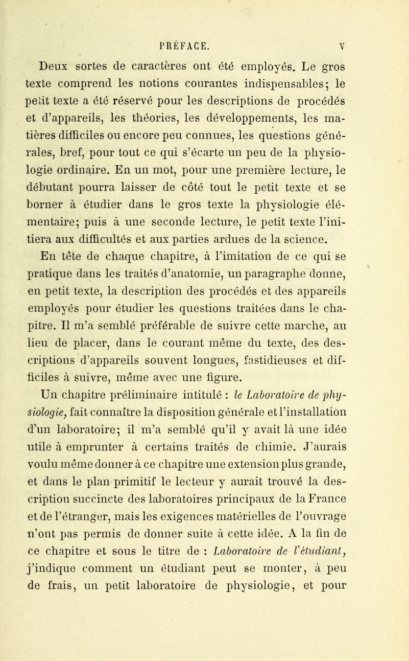 Deux sortes de caractères ont été employés. Le gros texte comprend les notions courantes indispensables 5 le petit texte a été réservé pour les descriptions de procédés et d'appareils, les théories, les développements, les ma- tières difficiles ou encore peu connues, les questions géné- rales, bref, pour tout ce qui s'écarte un peu de la physio- logie ordinaire. En un mot, pour une première lecture, le débutant pourra laisser de côté tout le petit texte et se borner à étudier dans le gros texte la physiologie élé- mentaire; puis à une seconde lecture, le petit texte l'ini- tiera aux difficultés et aux parties ardues de la science. En tête de chaque chapitre, à l'imitation de ce qui se pratique dans les traités d'anatomie, un paragraphe donne, en petit texte, la description des procédés et des appareils employés pour étudier les questions traitées dans le cha- pitre. Il m'a semblé préférable de suivre cette marche, au lieu de placer, dans le courant même du texte, des des- criptions d'appareils souvent longues, fastidieuses et dif- ficiles à suivre, même avec une figure. Un chapitre préliminaire intitulé : le Laboratoire de phy- siologie, fait connaître la disposition générale et l'installation d'un laboratoire; il m'a semblé qu'il y avait là une idée utile à emprunter à certains traités de chimie. J'aurais voulu même donner à ce chapitre une extension plu s grande, et dans le plan primitif le lecteur y aurait trouvé la des- cription succincte des laboratoires principaux de la France et de l'étranger, mais les exigences matérielles de l'ouvrage n'ont pas permis de donner suite à cette idée. A la fin de ce chapitre et sous le titre de : Laboratoire de Vétudiant, j'indique comment un étudiant peut se monter, à peu de frais, un petit laboratoire de physiologie, et pour