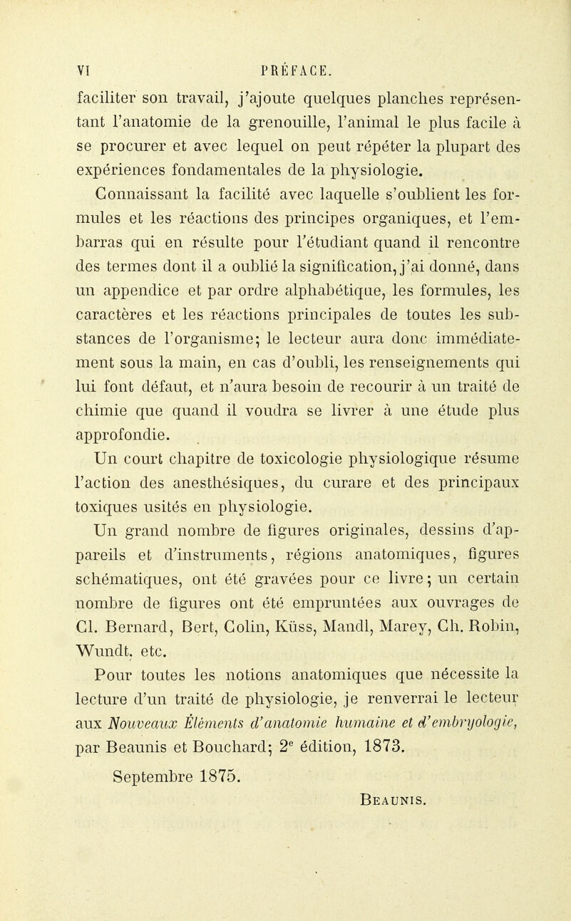 faciliter son travail, j'ajoute quelques planches représen- tant l'anatomie de la grenouille, l'animal le plus facile à se procurer et avec lequel on peut répéter la plupart des expériences fondamentales de la physiologie. Connaissant la facilité avec laquelle s'oublient les for- mules et les réactions des principes organiques, et l'em- barras qui en résulte pour l'étudiant quand il rencontre des termes dont il a oublié la signification, j'ai donné, dans un appendice et par ordre alphabétique, les formules, les caractères et les réactions principales de toutes les sub- stances de l'organisme; le lecteur aura donc immédiate- ment sous la main, en cas d'oubli, les renseignements qui lui font défaut, et n'aura besoin de recourir à un traité de chimie que quand il voudra se livrer à une étude plus approfondie. Un court chapitre de toxicologie physiologique résume l'action des anesthésiques, du curare et des principaux toxiques usités en physiologie. Un grand nombre de figures originales, dessins d'ap- pareils et d'instruments, régions anatomiques, figures schématiques, ont été gravées pour ce livre ; un certain nombre de figures ont été empruntées aux ouvrages de Cl. Bernard, Bert, Colin, Kuss, Mandl, Marey, Ch. Robin, Wundt, etc. Pour toutes les notions anatomiques que nécessite la lecture d'un traité de physiologie, je renverrai le lecteur aux Nouveaux Éléments d'anatomie humaine et d'embryologie, par Beaunis et Bouchard; 2e édition, 1873. Septembre 1875. Beaunis.