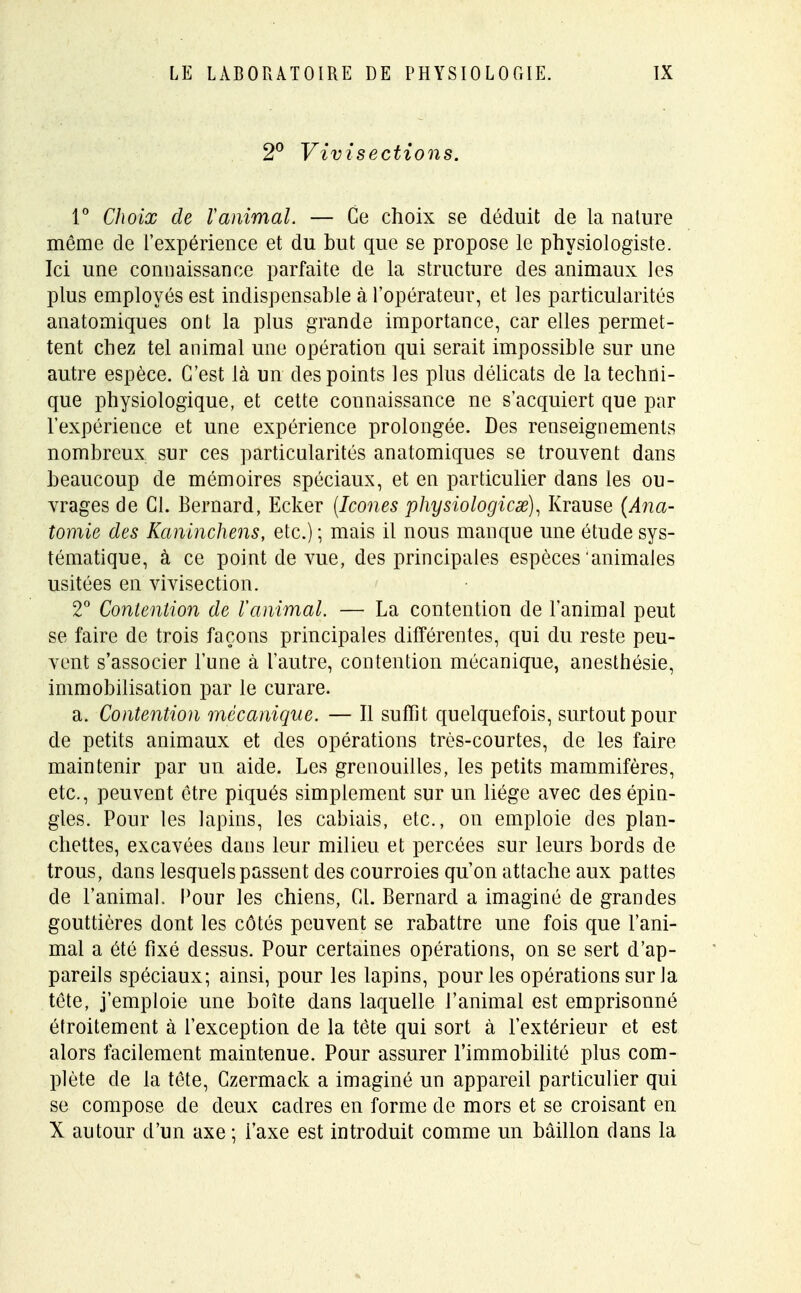2° Vivisections. 1° Choix de Vanimal. — Ce choix se déduit de la nature même de l'expérience et du but que se propose le physiologiste. Ici une connaissance parfaite de la structure des animaux les plus employés est indispensable à l'opérateur, et les particularités anatomiques ont la plus grande importance, car elles permet- tent chez tel animal une opération qui serait impossible sur une autre espèce. C'est là un des points les plus délicats de la techni- que physiologique, et cette connaissance ne s'acquiert que par l'expérience et une expérience prolongée. Des renseignements nombreux sur ces particularités anatomiques se trouvent dans beaucoup de mémoires spéciaux, et en particulier dans les ou- vrages de Cl. Bernard, Ecker {Icônes physiologicx), Krause (Ana- tomie des Kaninchens, etc.) ; mais il nous manque une étude sys- tématique, à ce point de vue, des principales espèces 'animales usitées en vivisection. 2° Contention de ranimai. — La contention de l'animal peut se faire de trois façons principales différentes, qui du reste peu- vent s'associer l'une à l'autre, contention mécanique, anesthésie, immobilisation par le curare. a. Contention mécanique. — Il suffît quelquefois, surtout pour de petits animaux et des opérations très-courtes, de les faire maintenir par un aide. Les grenouilles, les petits mammifères, etc., peuvent être piqués simplement sur un liège avec des épin- gles. Pour les lapins, les cabiais, etc., on emploie des plan- chettes, excavées dans leur milieu et percées sur leurs bords de trous, dans lesquels passent des courroies qu'on attache aux pattes de l'animal. Pour les chiens, Cl. Bernard a imaginé de grandes gouttières dont les côtés peuvent se rabattre une fois que l'ani- mal a été fixé dessus. Pour certaines opérations, on se sert d'ap- pareils spéciaux; ainsi, pour les lapins, pour les opérations sur la tête, j'emploie une boîte dans laquelle l'animal est emprisonné étroitement à l'exception de la tète qui sort à l'extérieur et est alors facilement maintenue. Pour assurer l'immobilité plus com- plète de la tête, Czermack a imaginé un appareil particulier qui se compose de deux cadres en forme de mors et se croisant en X autour d'un axe ; Taxe est introduit comme un bâillon dans la
