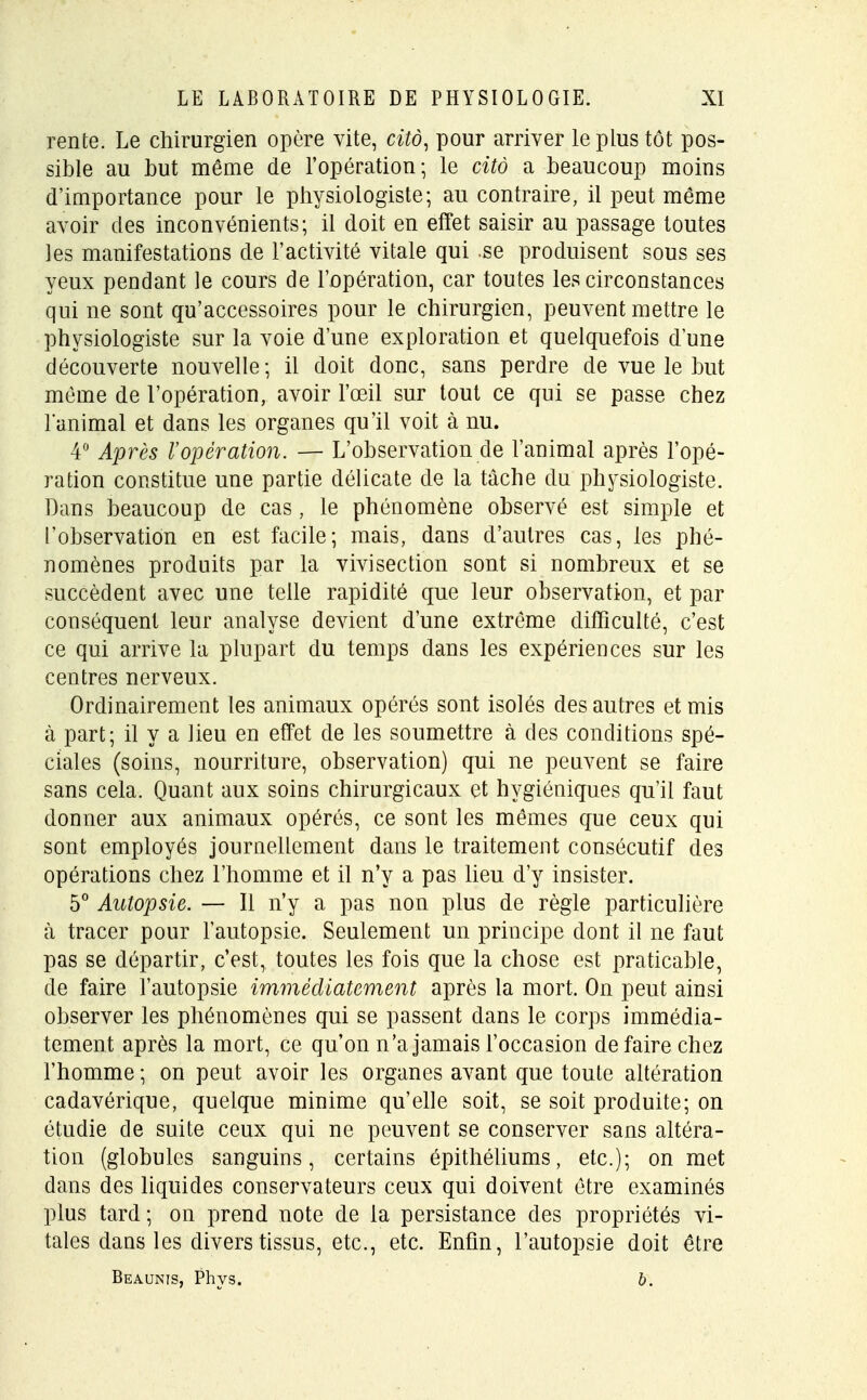rente. Le chirurgien opère vite, citô, pour arriver le plus tôt pos- sible au but même de l'opération; le citô a beaucoup moins d'importance pour le physiologiste; au contraire, il peut même avoir des inconvénients; il doit en effet saisir au passage toutes les manifestations de l'activité vitale qui se produisent sous ses yeux pendant le cours de l'opération, car toutes les circonstances qui ne sont qu'accessoires pour le chirurgien, peuvent mettre le physiologiste sur la voie d'une exploration et quelquefois dune découverte nouvelle; il doit donc, sans perdre de vue le but même de l'opération, avoir l'œil sur tout ce qui se passe chez lanimal et dans les organes qu'il voit à nu. 4° Après l'opération. — L'observation de l'animal après l'opé- ration constitue une partie délicate de la tâche du physiologiste. Dans beaucoup de cas, le phénomène observé est simple et l'observation en est facile; mais, dans d'autres cas, les phé- nomènes produits par la vivisection sont si nombreux et se succèdent avec une telle rapidité que leur observation, et par conséquent leur analyse devient d'une extrême difficulté, c'est ce qui arrive la plupart du temps dans les expériences sur les centres nerveux. Ordinairement les animaux opérés sont isolés des autres et mis à part; il y a lieu en effet de les soumettre à des conditions spé- ciales (soins, nourriture, observation) qui ne peuvent se faire sans cela. Quant aux soins chirurgicaux et hygiéniques qu'il faut donner aux animaux opérés, ce sont les mêmes que ceux qui sont employés journellement dans le traitement consécutif des opérations chez l'homme et il n'y a pas lieu d'y insister. 5° Autopsie. — Il n'y a pas non plus de règle particulière à tracer pour l'autopsie. Seulement un principe dont il ne faut pas se départir, c'est, toutes les fois que la chose est praticable, de faire l'autopsie immédiatement après la mort. On peut ainsi observer les phénomènes qui se passent dans le corps immédia- tement après la mort, ce qu'on n'a jamais l'occasion défaire chez l'homme ; on peut avoir les organes avant que toute altération cadavérique, quelque minime qu'elle soit, se soit produite; on étudie de suite ceux qui ne peuvent se conserver sans altéra- tion (globules sanguins, certains épithéliums, etc.); on met dans des liquides conservateurs ceux qui doivent être examinés plus tard; on prend note de la persistance des propriétés vi- tales dans les divers tissus, etc., etc. Enfin, l'autopsie doit être Beaunis, Phys. b.