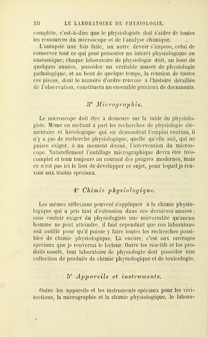 complète, c'est-à-dire que le physiologiste doit s'aider de toutes les ressources du microscope et de l'analyse chimique. L'autopsie une fois faite, un autre devoir s'impose, celui de conserver tout ce qui peut présenter un intérêt physiologique ou anatomique; chaque laboratoire de physiologie doit, au bout de quelques années, posséder un véritable musée de physiologie pathologique, et au bout de quelque temps, la réunion de toutes ces pièces, dont le numéro d'ordre renvoie à l'histoire détaillée de l'observation, constituera un ensemble précieux de documents. 3° Micrographie. Le microscope doit être à demeure sur la table du physiolo- giste. Même en mettant à part les recherches de physiologie élé- mentaire et histologique qui en demandent l'emploi continu, il n'y a pas de recherche physiologique, quelle qu'elle soit, qui ne puisse exiger, à un moment donné, l'intervention du micros- cope. Naturellement l'outillage micrographique devra être très- complet et tenu toujours au courant des progrès modernes, mais ce n'est pas ici le lieu de développer ce sujet, pour lequel je ren- voie aux traités spéciaux. 4° Chimie physiologique. Les mêmes réflexions peuvent s'appliquer à la chimie physio- logique qui a pris tant d'extension dans ces dernières années ; sans vouloir exiger du physiologiste une universalité qu'aucun homme ne peut atteindre, il faut cependant que son laboratoire soit outillé pour qu'il puisse y faire toutes les recherches possi- bles de chimie physiologique. Là encore, c'est aux ouvrages spéciaux que je renverrai le lecteur. Ontre les réactifs et les pro- duits usuels, tout laboratoire de physiologie doit posséder une collection de produits de chimie physiologique et de toxicologie. 5° Appareils et instruments. Outre les appareils et les instruments spéciaux pour les vivi- sections, la micrographie et la chimie physiologique, le labora-