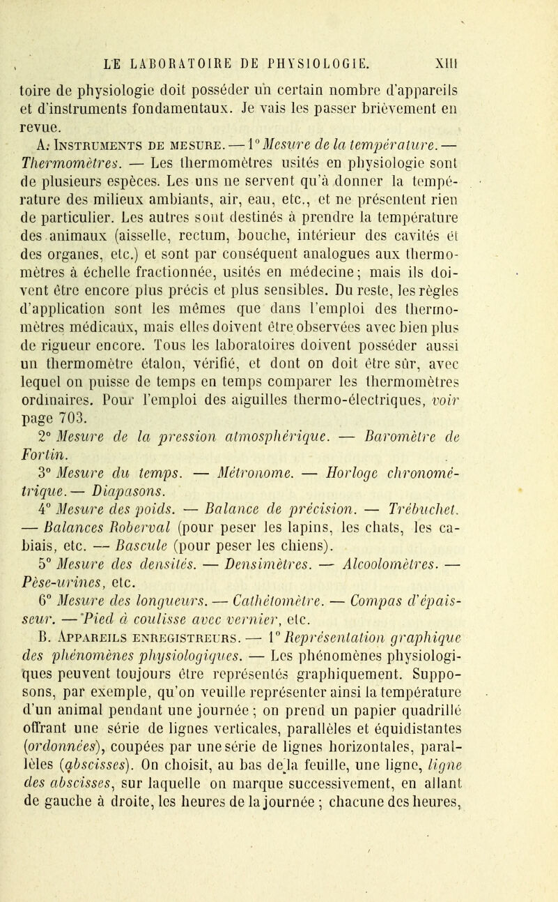 toire de physiologie doit posséder un certain nombre d'appareils et d'instruments fondamentaux. Je vais les passer brièvement en revue. A; Instruments de mesure. — 1°Mesure de la température. — Thermomètres. — Les thermomètres usités en physiologie sont de plusieurs espèces. Les uns ne servent qu'à donner la tempé- rature des milieux ambiants, air, eau, etc., et ne présentent rien de particulier. Les autres sont destinés à prendre la température, des . animaux (aisselle, rectum, bouche, intérieur des cavités et des organes, etc.) et sont par conséquent analogues aux thermo- mètres à échelle fractionnée, usités en médecine; mais ils doi- vent être encore plus précis et plus sensibles. Du reste, les règles d'application sont les mêmes que clans l'emploi des thermo- mètres médicaux, mais elles doivent être observées avec bien plus de rigueur encore. Tous les laboratoires doivent posséder aussi un thermomètre étalon, vérifié, et dont on doit être sûr, avec lequel on puisse de temps en temps comparer les thermomètres ordinaires. Pour l'emploi des aiguilles thermo-électriques, voir page 703. 2° Mesure de la pression atmosphérique. — Baromètre de Fortin. 3° Mesure du temps. — Métronome. — Horloge chronomé- trique.— Diapasons. 4° Mesure des poids. — Balance de précision. — Trèbuchet. — Balances Roberval (pour peser les lapins, les chats, les ca- biais, etc. — Bascule (pour peser les chiens). 5° Mesure des densités. — Densimètres. — Alcoolomèlres. — Pèse-urines, etc. 6° Mesure des longueurs. — Cathèlomètre. — Compas cVépais- seur. — 'Pied à coulisse avec vernier, etc. B. Appareils enregistreurs.— 1° Représentation graphique des phénomènes physiologiques. — Les phénomènes physiologi- ques peuvent toujours être représentés graphiquement. Suppo- sons, par exemple, qu'on veuille représenter ainsi la température d'un animal pendant une journée ; on prend un papier quadrillé offrant une série de lignes verticales, parallèles et équidistantes (ordonnées), coupées par une série de lignes horizon tales, paral- lèles (abscisses). On choisit, au bas delà feuille, une ligne, ligne des abscisses, sur laquelle on marque successivement, en allant de gauche à droite, les heures de la journée ; chacune des heures,