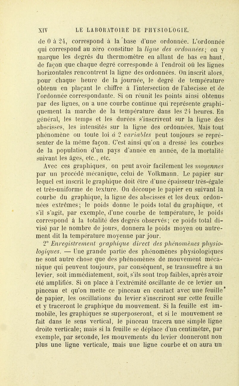 de 0 à 24, correspond à la base d'une ordonnée. L'ordonnée qui correspond au zéro constitue la ligne des ordonnées; on y marque les degrés du thermomètre en allant de bas en haut, de façon que chaque degré corresponde à l'endroit où les lignes horizontales rencontrent la ligne des ordonnées. On inscrit alors, pour chaque heure de la journée, le degré de température obtenu en plaçant le chiffre à l'intersection de l'abscisse et de l'ordonnée correspondante. Si on réunit les points ainsi obtenus par des lignes, on a une courbe continue qui représente graphi- quement la marche de la température dans les 24 heures. En général, les temps et les durées s'inscrivent sur la ligne des abscisses, les intensités sur la ligne des ordonnées. Mais tout phénomène ou toute loi à 2 variables peut toujours se repré- senter de la même façon. C'est ainsi qu'on a dressé les courbes de la population d'un pays d'année en année, de la mortalité suivant les âges, etc., etc. Avec ces graphiques, on peut avoir facilement les moyennes par un procédé mécanique, celui de Volkmann. Le papier sur lequel est inscrit le graphique doit être d'une épaisseur très-égale et très-uniforme de texture. On découpe le papier en suivant la courbe du graphique, la ligne des abscisses et les deux ordon- nées extrêmes; le poids donne le poids total du graphique, et s'il s'agit, par exemple, d'une courbe de température, le poids correspond à la totalité des degrés observés; ce poids total di- visé par le nombre de jours, donnera le poids moyen ou autre- ment dit la température moyenne par jour. 2° Enregistrement graphique direct des phénomènes physio- logiques. — Une grande partie des phénomènes physiologiques ne sont autre chose que des phénomènes de mouvement méca- nique qui peuvent toujours, par conséquent, se transmettre à un levier, soit immédiatement, soit, s'ils sont trop faibles, après avoir été amplifiés. Si on place à l'extrémité oscillante de ce levier un pinceau et qu'on mette ce pinceau en contact avec une feuille* de papier, les oscillations du levier s'inscriront sur cette feuille et y traceront le graphique du mouvement. Si la feuille est im- mobile, les graphiques se superposeront, et si le mouvement se fait dans le sens vertical, le pinceau tracera une simple ligne droite verticale; mais si la feuille se déplace d'un centimètre, par exemple, par seconde, les mouvements du levier donneront non plus une ligne verticale, mais une ligne courbe et on aura un