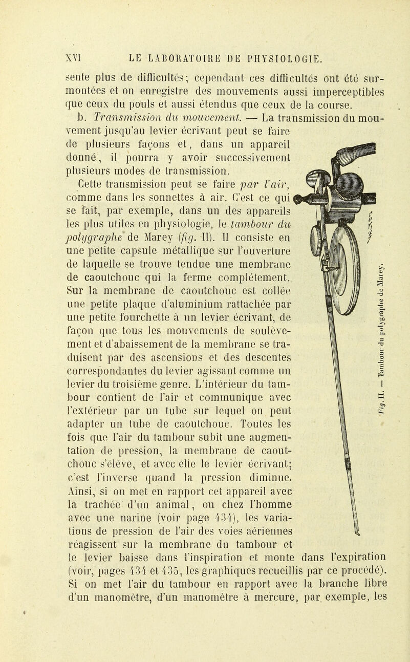 sente plus de difficultés; cependant ces difficultés ont été sur- montées et on enregistre des mouvements aussi imperceptibles que ceux du pouls et aussi étendus que ceux de la course. b. Transmission du mouvement. — La transmission du mou- vement jusqu'au levier écrivant peut se faire de plusieurs façons et, dans un appareil donné, il pourra y avoir successivement plusieurs modes de transmission. Cette transmission peut se faire par l'air, comme dans les sonnettes à air. C'est ce qui se fait, par exemple, dans un des appareils les plus utiles en physiologie, le tambour du poly graphe de Mare y (fig. II). 11 consiste en une petite capsule métallique sur l'ouverture de laquelle se trouve tendue une membrane de caoutchouc qui la ferme complètement. Sur la membrane de caoutchouc est collée une petite plaque d'aluminium rattachée par une petite fourchette à un levier écrivant, de façon que tous les mouvements de soulève- ment et d'abaissement de la membrane se tra- duisent par des ascensions et des descentes correspondantes du levier agissant comme un levier du troisième genre. L'intérieur du tam- bour contient de l'air et communique avec l'extérieur par un tube sur lequel on peut adapter un tube de caoutchouc. Toutes les fois que l'air du tambour subit une augmen- tation de pression, la membrane de caout- chouc s'élève, et avec elle le levier écrivant; c'est l'inverse quand la pression diminue. Ainsi, si on met en rapport cet appareil avec la trachée d'un animal, ou chez l'homme avec une narine (voir page 434), les varia- tions de pression de l'air des voies aériennes réagissent sur la membrane du tambour et le levier baisse dans l'inspiration et monte dans l'expiration (voir, pages 434 et 435, les graphiques recueillis par ce procédé). Si on met l'air du tambour en rapport avec la branche libre d'un manomètre, d'un manomètre à mercure, par, exemple, les