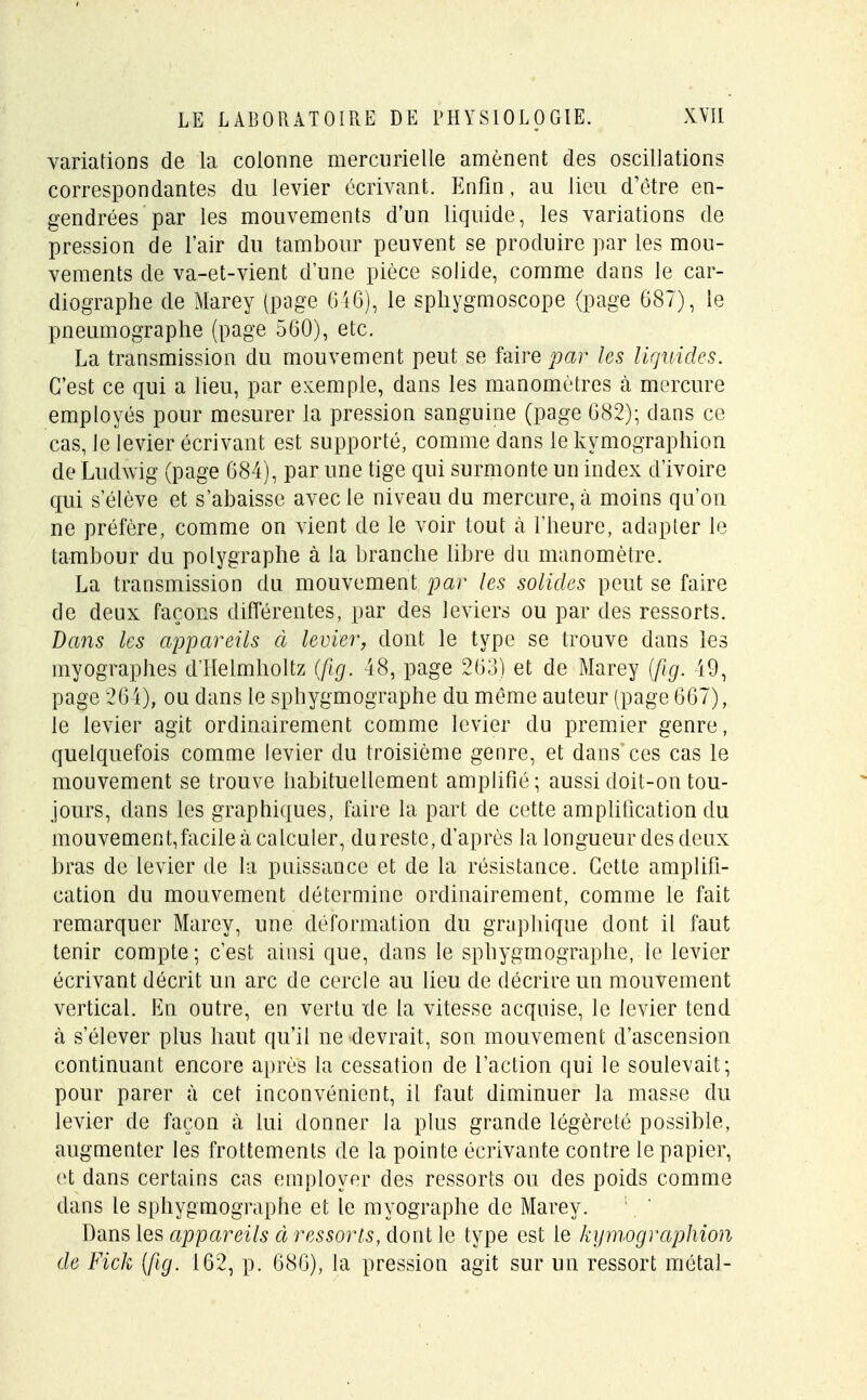 variations de la colonne mercurielle amènent des oscillations correspondantes du levier écrivant. Enfin, au lieu d'être en- gendrées par les mouvements d'un liquide, les variations de pression de l'air du tambour peuvent se produire par les mou- vements de va-et-vient d'une pièce solide, comme dans le car- diographe de Marey (page 646), le sphygmoscope (page 687), le pneumographe (page 560), etc. La transmission du mouvement peut se faire par les liquides. C'est ce qui a lieu, par exemple, dans les manomètres à mercure employés pour mesurer la pression sanguine (page 682); dans ce cas, le levier écrivant est supporté, comme dans le kymographion de Ludwig (page 684), par une tige qui surmonte un index d'ivoire qui s'élève et s'abaisse avec le niveau du mercure, à moins qu'on ne préfère, comme on vient de le voir tout à l'heure, adapter le tambour du polygraphe à la branche libre du manomètre. La transmission du mouvement par les solides peut se faire de deux façons différentes, par des leviers ou par des ressorts. Dans les appareils à levier, dont le type se trouve dans les myographes d'Helmholtz (fig. 48, page 263) et de Marey (fig. 49, page 264), ou dans le sphygmographe du même auteur (page 667), le levier agit ordinairement comme levier du premier genre, quelquefois comme levier du troisième genre, et dans ces cas le mouvement se trouve habituellement amplifié; aussi doit-on tou- jours, dans les graphiques, faire la part de cette amplification du mouvement,facile à calculer, du reste, d'après la longueur des deux bras de levier de la puissance et de la résistance. Cette amplifi- cation du mouvement détermine ordinairement, comme le fait remarquer Marey, une déformation du graphique dont il faut tenir compte; c'est ainsi que, dans le sphygmographe, le levier écrivant décrit un arc de cercle au lieu de décrire un mouvement vertical. En outre, en vertu de la vitesse acquise, le levier tend à s'élever plus haut qu'il ne devrait, son mouvement d'ascension continuant encore après la cessation de l'action qui le soulevait; pour parer à cet inconvénient, il faut diminuer la masse du levier de façon à lui donner la plus grande légèreté possible, augmenter les frottements de la pointe écrivante contre le papier, et dans certains cas employer des ressorts ou des poids comme dans le sphygmographe et le myographe de Marey. Dans les appareils à ressorts, dont le type est le kymographion de Fick (fig. 162, p. 686), la pression agit sur un ressort métal-