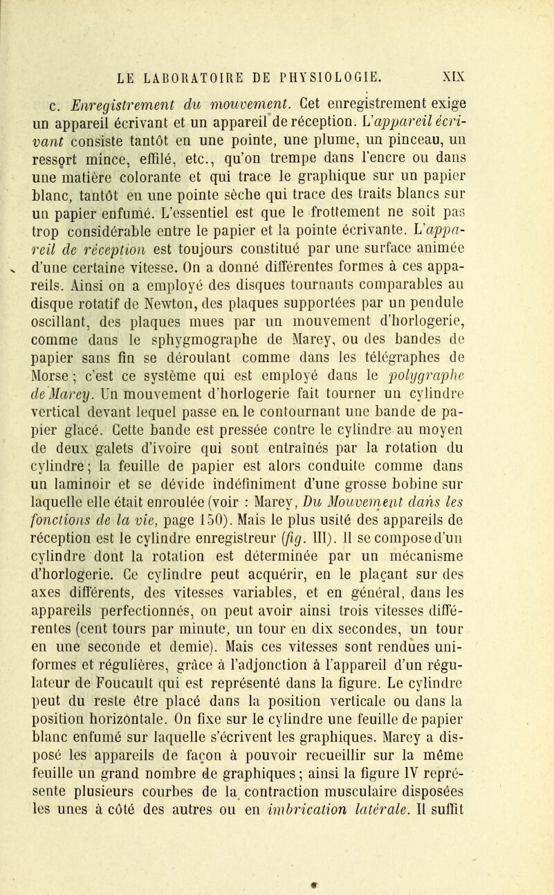 c. Enregistrement du mouvement. Cet enregistrement exige un appareil écrivant et un appareil de réception. L'appareil écri- vant consiste tantôt en une pointe, une plume, un pinceau, un ressort mince, effilé, etc., qu'on trempe dans l'encre ou dans une matière colorante et qui trace le graphique sur un papier blanc, tantôt en une pointe sèche qui trace des traits blancs sur un papier enfumé. L'essentiel est que le frottement ne soit pas trop considérable entre le papier et la pointe écrivante. L'appa- reil de réception est toujours constitué par une surface animée v d'une certaine vitesse. On a donné différentes formes à ces appa- reils. Ainsi on a employé des disques tournants comparables au disque rotatif de Newton, des plaques supportées par un pendule oscillant, des plaques mues par un mouvement d'horlogerie, comme dans le sphygmographe de Marey, ou des bandes de papier sans fin se déroulant comme dans les télégraphes de Morse ; c'est ce système qui est employé dans le polygraphe de Marey. Un mouvement d'horlogerie fait tourner un cylindre vertical devant lequel passe en le contournant une bande de pa- pier glacé. Cette bande est pressée contre le cylindre au moyen de deux galets d'ivoire qui sont entraînés par la rotation du cylindre ; la feuille de papier est alors conduite comme dans un laminoir et se dévide indéfiniment d'une grosse bobine sur laquelle elle était enroulée (voir : Marey, Bu Mouvement dans les fonctions de la vie, page 150). Mais le plus usité des appareils de réception est le cylindre enregistreur (fig. III). 11 secomposed'un cylindre dont la rotation est déterminée par un mécanisme d'horlogerie. Ce cylindre peut acquérir, en le plaçant sur des axes différents, des vitesses variables, et en général, dans les appareils perfectionnés, on peut avoir ainsi trois vitesses diffé- rentes (cent tours par minute, un tour en dix secondes, un tour en une seconde et demie). Mais ces vitesses sont rendues uni- formes et régulières, grâce à l'adjonction à l'appareil d'un régu- lateur de Foucault qui est représenté dans la figure. Le cylindre peut du reste être placé dans la position verticale ou dans la position horizontale. On fixe sur le cylindre une feuille de papier blanc enfumé sur laquelle s'écrivent les graphiques. Marey a dis- posé les appareils de façon à pouvoir recueillir sur la même feuille un grand nombre de graphiques ; ainsi la figure IV repré- sente plusieurs courbes de la contraction musculaire disposées les unes à côté des autres ou en imbrication latérale. Il suffit