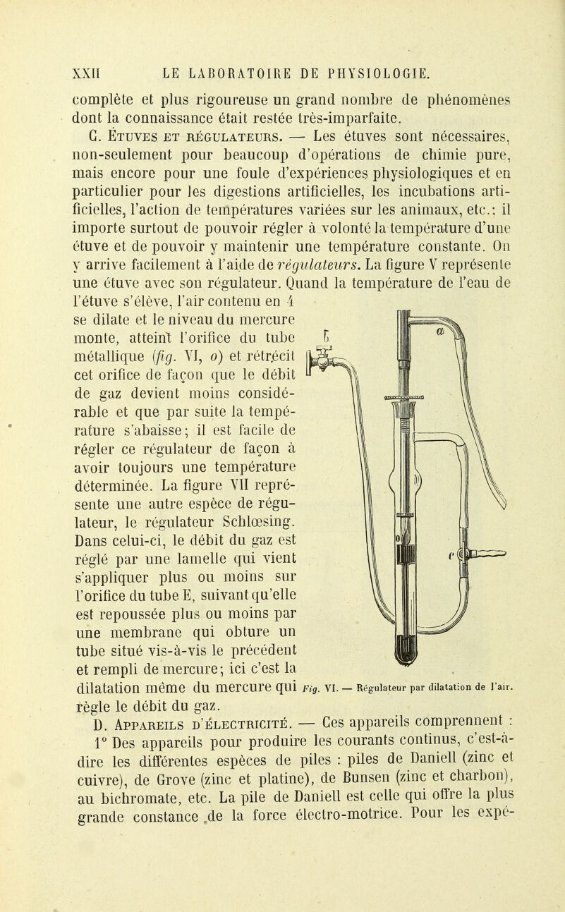 complète et plus rigoureuse un grand nombre de phénomènes dont la connaissance était restée très-imparfaite. G. Étuves et régulateurs. — Les étuves sont nécessaires, non-seulement pour beaucoup d'opérations de chimie pure, mais encore pour une foule d'expériences physiologiques et en particulier pour les digestions artificielles, les incubations arti- ficielles, l'action de températures variées sur les animaux, etc.; il importe surtout de pouvoir régler à volonté la température d'une étuve et de pouvoir y maintenir une température constante. On y arrive facilement à l'aide de régulateurs. La figure V représente une étuve avec son régulateur. Quand la température de l'eau de l'étuve s'élève, l'air contenu en 4 se dilate et le niveau du mercure monte, atteint l'orifice du tube métallique (fig. VI, o) et rétr.écit cet orifice de façon que le débit de gaz devient moins considé- rable et que par suite la tempé- rature s'abaisse ; il est facile de régler ce régulateur de façon à avoir toujours une température déterminée. La figure VII repré- sente une autre espèce de régu- lateur, le régulateur Schlœsing. Dans celui-ci, le débit du gaz est réglé par une lamelle qui vient s'appliquer plus ou moins sur l'orifice du tube E, suivant qu'elle est repoussée plus ou moins par une membrane qui obture un tube situé vis-à-vis le précédent et rempli de mercure ; ici c'est la dilatation même dU merCUre qui Fig. VI. — Régulateur par dilatation de l'air. règle le débit du gaz. D. Appareils d'électricité. — Ces appareils comprennent : 1° Des appareils pour produire les courants continus, c'est-à- dire les différentes espèces de piles : piles de Daniell (zinc et cuivre), de Grove (zinc et platine), de Bunsen (zinc et charbon), au bichromate, etc. La pile de Daniell est celle qui offre la plus grande constance .de la force électro-motrice. Pour les expé-