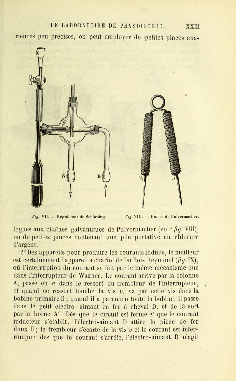riences peu précises, on peut employer de petites pinces ana- Fig. VII. — Régulateur de Schlœsing. Fig. VIII. — Pinces de Pulvermacher. logues aux chaînes galvaniques de Pulvermacher (voir fig. VIII), ou de petites pinces contenant une pile portative au chlorure d'argent. 2° Des appareils pour produire les courants induits, le meilleur est certainement l'appareil à chariot de Du Bois Reymond (fig. IX), où l'interruption du courant se fait par le même mécanisme que dans l'interrupteur de Wagner. Le courant arrive par la colonne A, passe en a dans le ressort du trembleur de l'interrupteur, et quand ce ressort touche la vis v, va par cette vis dans la bobine primaire B ; quand il a parcouru toute la bobine, il passe dans le petit électro - aimant en fer à cheval D, et de là sort par la borne A'. Dès que le circuit est fermé et que le courant inducteur s'établit, l'électro-aimant D attire la pièce de fer doux E; le trembleur s'écarte de la vis v et le courant est inter- rompu ; dès que le courant s'arrête, l'électro-aimant D n'agit