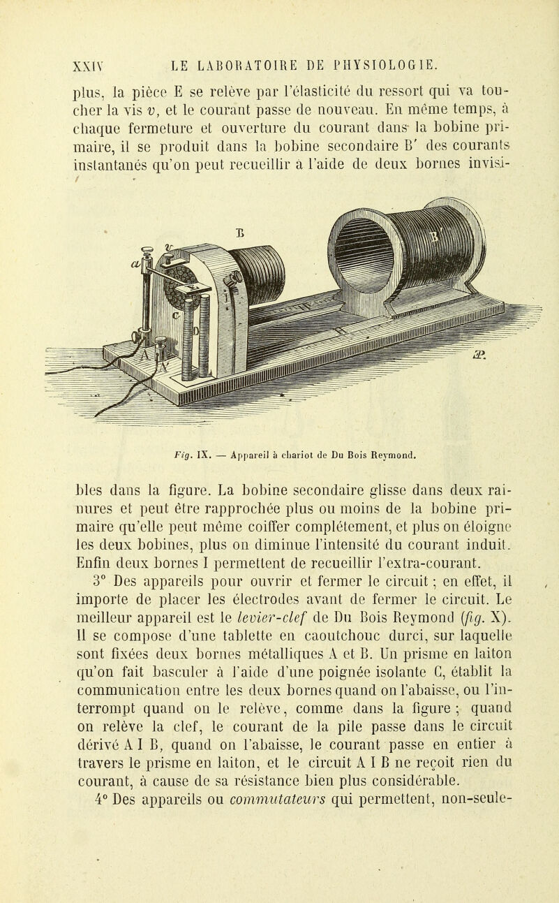 plus, la pièce E se relève par l'élasticité du ressort qui va tou- cher la vis v, et le courant passe de nouveau. En même temps, à chaque fermeture et ouverture du courant dans la bobine pri- maire, il se produit dans la bobine secondaire B' des courants instantanés qu'on peut recueillir à l'aide de deux bornes invisi- Fig. IX. — Appareil à chariot de Du Bois Reymond. Mes dans la figure. La bobine secondaire glisse dans deux rai- nures et peut être rapprochée plus ou moins de la bobine pri- maire qu'elle peut même coiffer complètement, et plus on éloigne les deux bobines, plus on diminue l'intensité du courant induit. Enfin deux bornes I permettent de recueillir l'extra-courant. 3° Des appareils pour ouvrir et fermer le circuit -, en effet, il importe de placer les électrodes avant de fermer le circuit. Le meilleur appareil est le levier-clef de Du Bois Reymond {fig. X). 11 se compose d'une tablette en caoutchouc durci, sur laquelle sont fixées deux bornes métalliques A et B. Un prisme en laiton qu'on fait basculer à l'aide d'une poignée isolante G, établit la communication entre les deux bornes quand on l'abaisse, ou l'in- terrompt quand on le relève, comme dans la figure; quand on relève la clef, le courant de la pile passe dans le circuit dérivé A I B, quand on l'abaisse, le courant passe en entier à travers le prisme en laiton, et le circuit A I B ne reçoit rien du courant, à cause de sa résistance bien plus considérable. 4° Des appareils ou commutateurs qui permettent, non-seule-