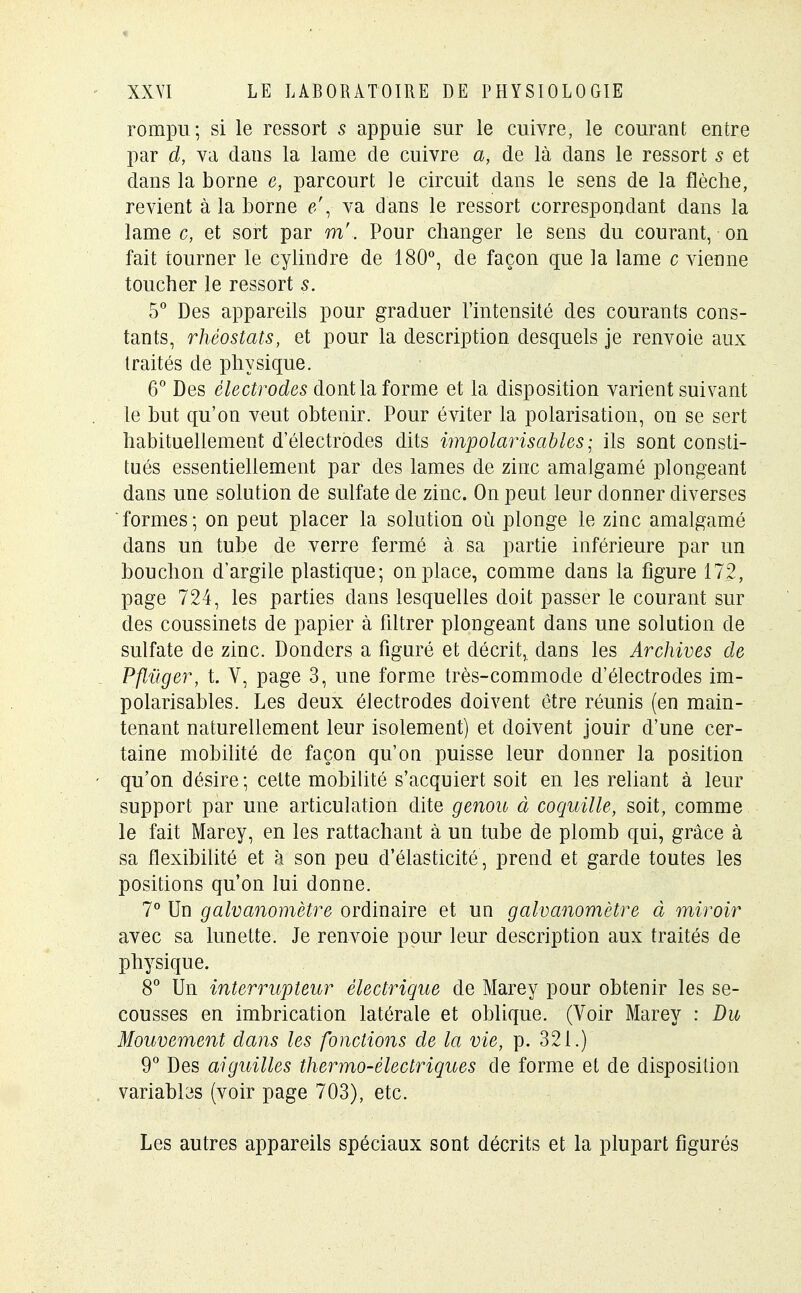 rompu; si le ressort s appuie sur le cuivre, le courant entre par d, va dans la lame de cuivre a, de là dans le ressort s et dans la borne e, parcourt le circuit dans le sens de la flèche, revient à la borne e\ va dans le ressort correspondant dans la lame c, et sort par m'. Pour changer le sens du courant, on fait tourner le cylindre de 180°, de façon que la lame c vienne toucher le ressort s. 5° Des appareils pour graduer l'intensité des courants cons- tants, rhéostats, et pour la description desquels je renvoie aux traités de physique. 6° Des électrodes dont la forme et la disposition varient suivant le but qu'on veut obtenir. Pour éviter la polarisation, on se sert habituellement d'électrodes dits impolarisables ; ils sont consti- tués essentiellement par des lames de zinc amalgamé plongeant dans une solution de sulfate de zinc. On peut leur donner diverses formes; on peut placer la solution où plonge le zinc amalgamé dans un tube de verre fermé à sa partie inférieure par un bouchon d'argile plastique; on place, comme dans la figure 172, page 724, les parties dans lesquelles doit passer le courant sur des coussinets de papier à filtrer plongeant dans une solution de sulfate de zinc. Donders a figuré et décrit, dans les Archives de Pfluger, t. V, page 3, une forme très-commode d'électrodes im- polarisables. Les deux électrodes doivent être réunis (en main- tenant naturellement leur isolement) et doivent jouir d'une cer- taine mobilité de façon qu'on puisse leur donner la position qu'on désire; celte mobilité s'acquiert soit en les reliant à leur support par une articulation dite genou à coquille, soit, comme le fait Marey, en les rattachant à un tube de plomb qui, grâce à sa flexibilité et à son peu d'élasticité , prend et garde toutes les positions qu'on lui donne. 7° Un galvanomètre ordinaire et un galvanomètre à miroir avec sa lunette. Je renvoie pour leur description aux traités de physique. 8° Un interrupteur électrique de Marey pour obtenir les se- cousses en imbrication latérale et oblique. (Voir Marey : Du Mouvement dans les fonctions de la vie, p. 321.) 9° Des aiguilles thermo-électriques de forme et de disposition variabbs (voir page 703), etc. Les autres appareils spéciaux sont décrits et la plupart figurés