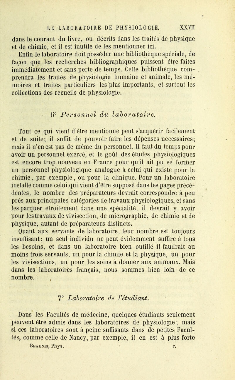 dans le courant du livre, ou décrits dans les traités de physique et de chimie, et il est inutile de les mentionner ici. Enfin le laboratoire doit posséder une bibliothèque spéciale, de façon que les recherches bibliographiques puissent être faites immédiatement et sans perte de temps. Cette bibliothèque com- prendra les traités de physiologie humaine et animale, les mé- moires et traités particuliers les plus importants, et surtout les collections des recueils de physiologie. 6° Personnel du laboratoire. Tout ce qui vient d'être mentionné peut s'acquérir facilement et de suite; il suffit de pouvoir faire les dépenses nécessaires; mais il n'en est pas de même du personnel. 11 faut du temps pour avoir un personnel exercé, et le goût des études physiologiques est encore trop nouveau en France pour qu'il ait pu se former un personnel physiologique analogue à celui qui existe pour la chimie, par exemple, ou pour la clinique. Pour un laboratoire installé comme celui qui vient d'être supposé dans les pages précé- dentes, le nombre des préparateurs devrait correspondre à peu près aux principales catégories de travaux physiologiques, et sans les parquer étroitement dans une spécialité, il devrait y avoir pour les travaux de vivisection, de micrographie, de chimie et de physique, autant de préparateurs distincts. Quant aux servants de laboratoire, leur nombre est toujours insuffisant; un seul individu ne peut évidemment suffire à tous les besoins, et dans un laboratoire bien outillé il faudrait au moins trois servants, un pour la chimie et la physique, un pour les vivisections, un pour les soins à donner aux animaux. Mais dans les laboratoires français, nous sommes bien loin de ce nombre. 7° Laboratoire de Vétudiant. Dans les Facultés de médecine, quelques étudiants seulement peuvent être admis dans les laboratoires de physiologie; mais si ces laboratoires sont à peine suffisants dans de petites Facul- tés, comme celle de Nancy, par exemple, il en est à plus forte Beaunis, Phys. c.