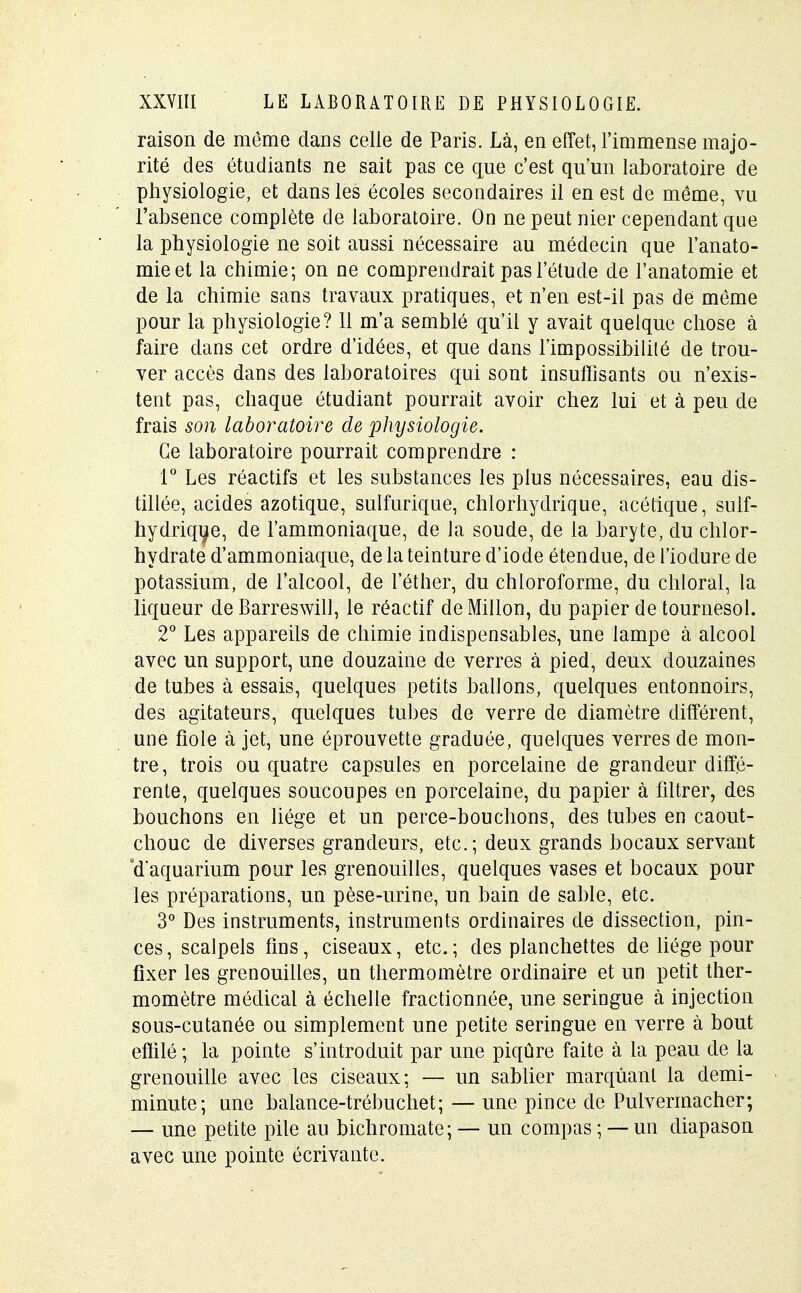 raison de même dans celle de Paris. Là, en effet, l'immense majo- rité des étudiants ne sait pas ce que c'est qu'un laboratoire de physiologie, et dans les écoles secondaires il en est de même, vu l'absence complète de laboratoire. On ne peut nier cependant que la physiologie ne soit aussi nécessaire au médecin que l'anato- mieet la chimie; on ne comprendrait pas l'étude de l'anatomie et de la chimie sans travaux pratiques, et n'en est-il pas de même pour la physiologie? 11 m'a semblé qu'il y avait quelque chose à faire dans cet ordre d'idées, et que dans l'impossibilité de trou- ver accès dans des laboratoires qui sont insuffisants ou n'exis- tent pas, chaque étudiant pourrait avoir chez lui et à peu de frais son laboratoire de physiologie. Ce laboratoire pourrait comprendre : 1° Les réactifs et les substances les plus nécessaires, eau dis- tillée, acides azotique, sulfurique, chlorhydrique, acétique, suif- hydrique, de l'ammoniaque, de la soude, de la baryte, du chlor- hydrate d'ammoniaque, de la teinture d'iode étendue, de l'iodure de potassium, de l'alcool, de lether, du chloroforme, du chloral, la liqueur de Barreswill, le réactif deMillon, du papier de tournesol. 2° Les appareils de chimie indispensables, une lampe à alcool avec un support, une douzaine de verres à pied, deux douzaines de tubes à essais, quelques petits ballons, quelques entonnoirs, des agitateurs, quelques tubes de verre de diamètre différent, une fiole à jet, une éprouvette graduée, quelques verres de mon- tre, trois ou quatre capsules en porcelaine de grandeur diffé- rente, quelques soucoupes en porcelaine, du papier à filtrer, des bouchons en liège et un perce-bouchons, des tubes en caout- chouc de diverses grandeurs, etc.; deux grands bocaux servant d'aquarium pour les grenouilles, quelques vases et bocaux pour les préparations, un pèse-urine, un bain de sable, etc. 3° Des instruments, instruments ordinaires de dissection, pin- ces , scalpels fins, ciseaux, etc. ; des planchettes de liège pour fixer les grenouilles, un thermomètre ordinaire et un petit ther- momètre médical à échelle fractionnée, une seringue à injection sous-cutanée ou simplement une petite seringue en verre à bout effilé ; la pointe s'introduit par une piqûre faite à la peau de la grenouille avec les ciseaux; — un sablier marquant la demi- minute; une balance-trébuchet; — une pince de Pulvermacher; — une petite pile au bichromate; — un compas ; — un diapason avec une pointe écrivante.