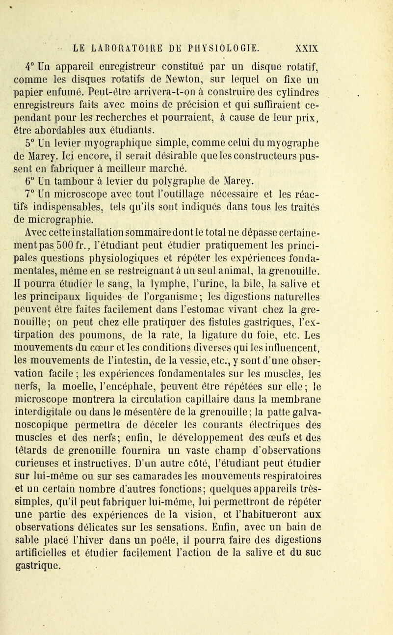 4° Un appareil enregistreur constitué par un disque rotatif, comme les disques rotatifs de Newton, sur lequel on fixe un papier enfumé. Peut-être arrivera-t-on à construire des cylindres enregistreurs faits avec moins de précision et qui suffiraient ce- pendant pour les recherches et pourraient, à cause de leur prix, être abordables aux étudiants. 5° Un levier myographique simple, comme celui dumyographe de Marey. Ici encore, il serait désirable que les constructeurs pus- sent en fabriquer à meilleur marché. 6° Un tambour à levier du polygraphe de Marey. 7° Un microscope avec tout l'outillage nécessaire et les réac- tifs indispensables, tels qu'ils sont indiqués dans tous les traités de micrographie. Avec cette installation sommaire dont le total ne dépasse certaine- ment pas 500 fr., l'étudiant peut étudier pratiquement les princi- pales questions physiologiques et répéter les expériences fonda- mentales, même en se restreignant à un seul animal, la grenouille. II pourra étudier le sang, la lymphe, l'urine, la bile, la salive et les principaux liquides de l'organisme; les digestions naturelles peuvent être faites facilement dans l'estomac vivant chez la gre- nouille; on peut chez elle pratiquer des fistules gastriques, l'ex- tirpation des poumons, de la rate, la ligature du foie, etc. Les mouvements du cœur et les conditions diverses qui les influencent, les mouvements de l'intestin, de la vessie, etc., y sont d'une obser- vation facile ; les expériences fondamentales sur les muscles, les nerfs, la moelle, l'encéphale, peuvent être répétées sur elle; le microscope montrera la circulation capillaire dans la membrane interdigitale ou dans le mésentère de la grenouille ; la patte galva- noscopique permettra de déceler les courants électriques des muscles et des nerfs; enfin, le développement des œufs et des têtards de grenouille fournira un vaste champ d'observations curieuses et instructives. D'un autre côté, l'étudiant peut étudier sur lui-même ou sur ses camarades les mouvements respiratoires et un certain nombre d'autres fonctions; quelques appareils très- simples, qu'il peut fabriquer lui-même, lui permettront de répéter une partie des expériences de la vision, et l'habitueront aux observations délicates sur les sensations. Enfin, avec un bain de sable placé l'hiver dans un poêle, il pourra faire des digestions artificielles et étudier facilement l'action de la salive et du suc gastrique.