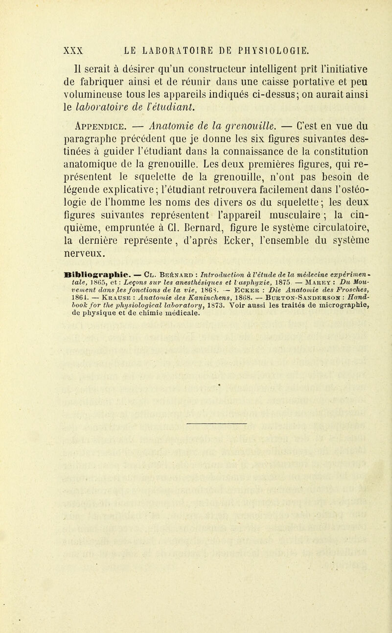 II serait à désirer qu'un constructeur intelligent prît l'initiative de fabriquer ainsi et de réunir dans une caisse portative et peu volumineuse tous les appareils indiqués ci-dessus; on aurait ainsi le laboratoire de répudiant. Appendice. — Anatomie de la grenouille. — C'est en vue du paragraphe précédent que je donne les six figures suivantes des- tinées à guider l'étudiant dans la connaissance de la constitution anatornique de la grenouille. Les deux premières figures, qui re- présentent le squelette de la grenouille, n'ont pas besoin de légende explicative; l'étudiant retrouvera facilement dans l'ostéo- logie de l'homme les noms des divers os du squelette ; les deux figures suivantes représentent l'appareil musculaire ; la cin- quième, empruntée à Cl. Bernard, figure le système circulatoire, la dernière représente , d'après Ecker, l'ensemble du système nerveux. Bibliographie. — Cl. Bernard : Introduction à Vétude de la médecine expérimen- tale, 1865, et : Leçons sur les anesthésiques et l asphyxie, 1875. — M are y : Du Mou- vement dans ,les fonctions de la vie, 1863. — Ecker : Die Anatomie des Frosches, 1861. — Krause : Anatomie des Kaninchens, 1868. — Burton-Sanderson : Hand- bookfor the physiological lahoratory, 1873. Voir aussi les traités de micrographie, de physique et de chimie médicale.