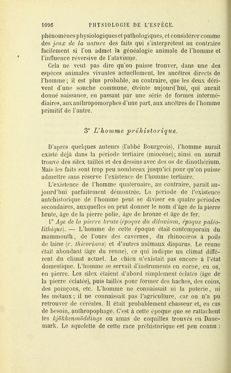 phénomènes physiologiques et pathologiques, et considérer comme des jeux de la nature des faits qui s'interprètent au contraire facilement si l'on admet la généalogie animale de l'homme et l'influence réversive de l'atavisme. Cela ne veut pas dire qu'on puisse trouver, dans une des espèces animales vivantes actuellement, les ancêtres directs de l'homme; il est plus probable, au contraire, que les deux déri- vent d'une souche commune, éteinte aujourd'hui, qui aurait donné naissance, en passant par une série de formes intermé- diaires, aux anthropomorphes d'une part, aux ancêtres de l'homme primitif de l'autre. 3° L'homme préhistorique. D'après quelques auteurs (l'abbé Bourgeois), l'homme aurait existé déjà dans la période tertiaire (miocène); ainsi on aurait trouvé des silex taillés et des dessins avec des os de dinothérium. Mais les faits sont trop peu nombreux jusqu'ici pour qu'on puisse admettre sans réserve l'existence de l'homme tertiaire. L'existence de l'homme quaternaire, au contraire, paraît au- jourd'hui parfaitement démontrée. La période de l'existence antéhistorique de l'homme peut se diviser en quatre périodes secondaires, auxquelles on peut donner le nom d'âge de la pierre brute, âge de la pierre polie, âge de bronze et âge de fer. 1° Age de la pierre brute {époque du diluvium, époque paléo- lithique). — L'homme de cette époque était contemporain du mammouth, de l'ours des cavernes, du rhinocéros à poils de laine (r. thicorinus) et d'autres animaux disparus. Le renne était abondant (âge du renne), ce qui indique un climat diffé- rent du climat actuel. Le chien n'existait pas encore à l'état domestique. L'homme se servait d'instruments en corne, en os, en pierre. Les silex étaient d'abord simplement éclatés (âge de la pierre éclatée), puis taillés pour former des haches, des coins, des poinçons, etc. L'homme ne connaissait ni la poterie, ni les métaux; il ne connaissait pas l'agriculture, car on n'a pu retrouver de céréales. Il était probablement chasseur et, en cas de besoin, anthropophage. C'est à cette époque que se rattachent les kjokkenmoddings ou amas de coquilles trouvés en Dane- mark. Le squelette de cette race préhistorique est peu connu :