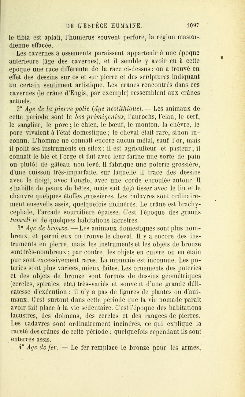 le tibia est aplali, l'humérus souvent perforé, la région mastoï-. dienne effacée. Les cavernes à ossements paraissent appartenir à une époque antérieure (âge des cavernes), et il semble y avoir eu à cette époque une race différente de la race ci-dessus ; on a trouvé en effet des dessins sur os et sur pierre et des sculptures indiquant un certain sentiment artistique. Les crânes rencontrés dans ces cavernes (le crâne d'Engis, par exemple) ressemblent aux crânes actuels. 2° Age de la pierre polie {âge néolithique). — Les animaux de cette période sont le bos primigenius, l'aurochs, l'élan, le cerf, le sanglier, le porc ; le chien, le boeuf, le mouton, la chèvre, le porc vivaient à l'état domestique ; le cheval était rare, sinon in- connu. L'homme ne connaît encore aucun métal, sauf l'or, mais il polit ses instruments en silex; il est agriculteur et pasteur; il connaît le blé et l'orge et fait avec leur farine une sorte de pain ou plutôt de gâteau non levé. Il fabrique une poterie grossière, d'une cuisson très-imparfaite, sur laquelle il trace des dessins avec le doigt, avec l'ongle, avec une corde enroulée autour. Il s'habille cle peaux de bêtes, mais sait déjà tisser avec le lin et le chanvre quelques étoffes grossières. Les cadavres sont ordinaire- ment ensevelis assis, quelquefois incinérés. Le crâne est brachy- céphale, l'arcade sourcilière épaisse. C'est 1 époque des grands tumuli et cle quelques habitations lacustres. 3° Age de bronze. — Les animaux domestiques sont plus nom- breux, et parmi eux on trouve le cheval. Il y a encore des ins- truments en pierre, mais les instruments et les objets de bronze sont très-nombreux ; par contre, les objets en cuivre ou en étain pur sont excessivement rares. La monnaie est inconnue. Les po- teries sont plus variées, mieux faites. Les ornements des poteries et des objets de bronze sont formés de dessins géométriques (cercles, spirales, etc.) très-variés et souvent d'une grande déli- catesse d'exécution ; il n'y a pas de figures de plantes ou d'ani- maux. C'est surtout dans cette période que la vie nomade paraît avoir fait place à la vie sédentaire. C'est l'époque des habitations lacustres, des dolmens, des cercles et des rangées de pierres. Les cadavres sont ordinairement incinérés, ce qui explique la rareté des crânes de cette période ; quelquefois cependant ils sont enterrés assis. 4° Age de fer. — Le fer remplace le bronze pour les armes,
