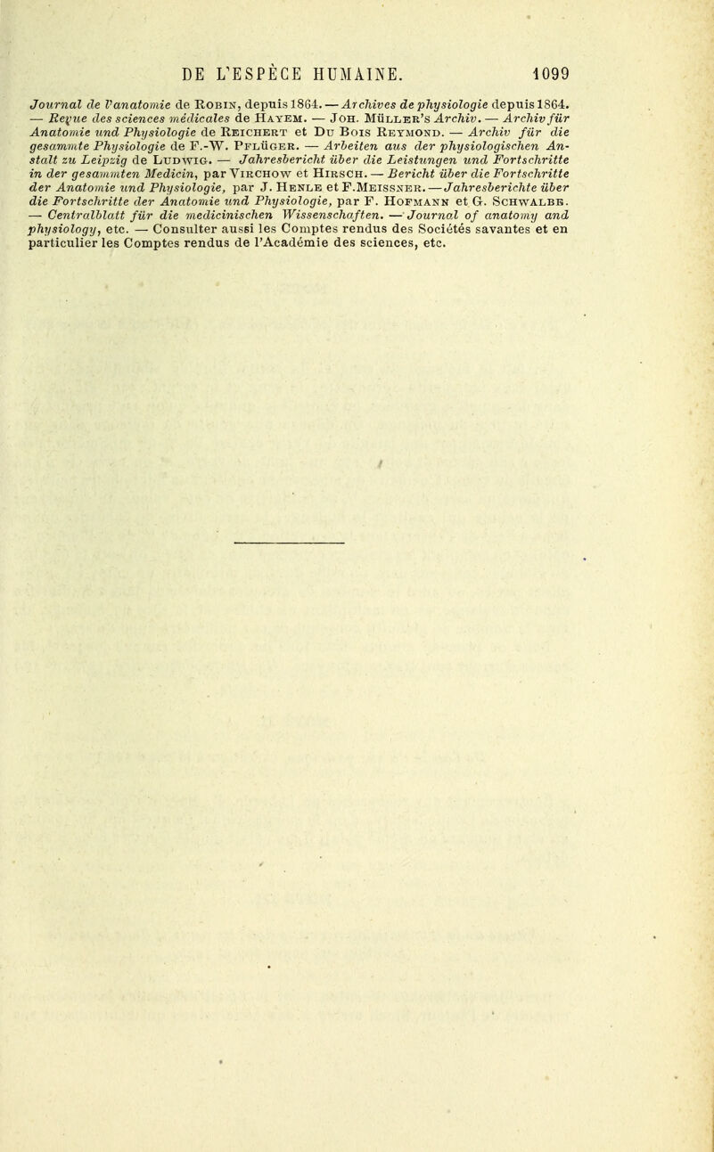 Journal de Vanatomie de Robin, depuis 1864. — Archives de physiologie depuis 1864. — Revue des sciences médicales de Hayem. — Joh. Mùller's Archiv. — Archiv fur Anatomie und Physiologie de Reichert et Du Bois Reymond. — Archiv fur die gesaramte Physiologie de F.-W. Pfluger. — Arbeiten aus der physiologischen An- stalt zu Leipzig de Ludwig. — Jahresbericht iiber die Leistungen und Fortschritte in der gesammten Medicin, par Virchow et Hirsch. — Bericht iiber die Fortschritte der Anatomie und Physiologie, par J. Henle et F.Meissner.— Jahresberichte ùber die Fortschritte der Anatomie und Physiologie, par F. Hofmann et C Schwalbb. — Centralblatt fur die medicinischen Wissenschaften. —Journal of anatomy and physiology, etc. — Consulter aussi les Comptes rendus des Sociétés savantes et en particulier les Comptes rendus de l'Académie des sciences, etc.