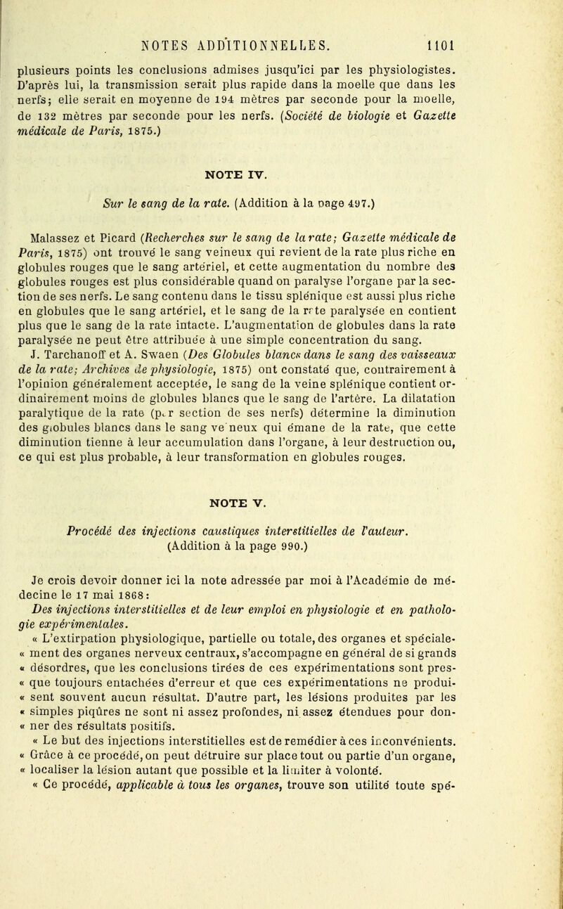 plusieurs points les conclusions admises jusqu'ici par les physiologistes. D'après lui, la transmission serait plus rapide dans la moelle que dans les nerfs; elle serait en moyenne de 194= mètres par seconde pour la moelle, de 132 mètres par seconde pour les nerfs. (Société de biologie et Gazette médicale de Paris, 1875.) NOTE IV. Sur le sang de la rate. (Addition à la oage 497.) Malassez et Picard (Recherches sur le sang de la rate; Gazette médicale de Paris, 1875) ont trouve' le sang veineux qui revient de la rate plus riche en globules rouges que le sang artériel, et cette augmentation du nombre des globules rouges est plus considérable quand on paralyse l'organe par la sec- tion de ses nerfs. Le sang contenu dans le tissu splénique est aussi plus riche en globules que le sang artériel, et le sang de la rrte paralysée en contient plus que le sang de la rate intacte. L'augmentation de globules dans la rate paralysée ne peut être attribuée à une simple concentration du sang. J. Tarchanoff et A. Swaen (Des Globules blancs dans le sang des vaisseaux de la rate; Archives de physiologie, 1875) ont constaté que, contrairement à l'opinion généralement acceptée, le sang de la veine splénique contient or- dinairement moins de globules blancs que le sang de l'artère. La dilatation paralytique de la rate (pc.r section de ses nerfs) détermine la diminution des giobules blancs dans le sang ve neux qui émane de la rate, que cette diminution tienne à leur accumulation dans l'organe, à leur destruction ou, ce qui est plus probable, à leur transformation en globules rouges. NOTE V. Procédé des injections caustiques interstitielles de l'auteur. (Addition à la page 990.) Je crois devoir donner ici la note adressée par moi à l'Académie de mé- decine le 17 mai 1868: Des injections interstitielles et de leur emploi en physiologie et en patholo- gie expérimentales. « L'extirpation physiologique, partielle ou totale, des organes et spéciale- ce ment des organes nerveux centraux, s'accompagne en général de si grands « désordres, que les conclusions tirées de ces expérimentations sont pres- « que toujours entachées d'erreur et que ces expérimentations ne produi- « sent souvent aucun résultat. D'autre part, les lésions produites par les « simples piqûres ne sont ni assez profondes, ni assez étendues pour don- « ner des résultats positifs. « Le but des injections interstitielles est de remédier à ces inconvénients. « Grâce à ce procédé, on peut détruire sur place tout ou partie d'un organe, « localiser la lésion autant que possible et la limiter à volonté. « Ce procédé, applicable à tous les organes, trouve son utilité toute spé-