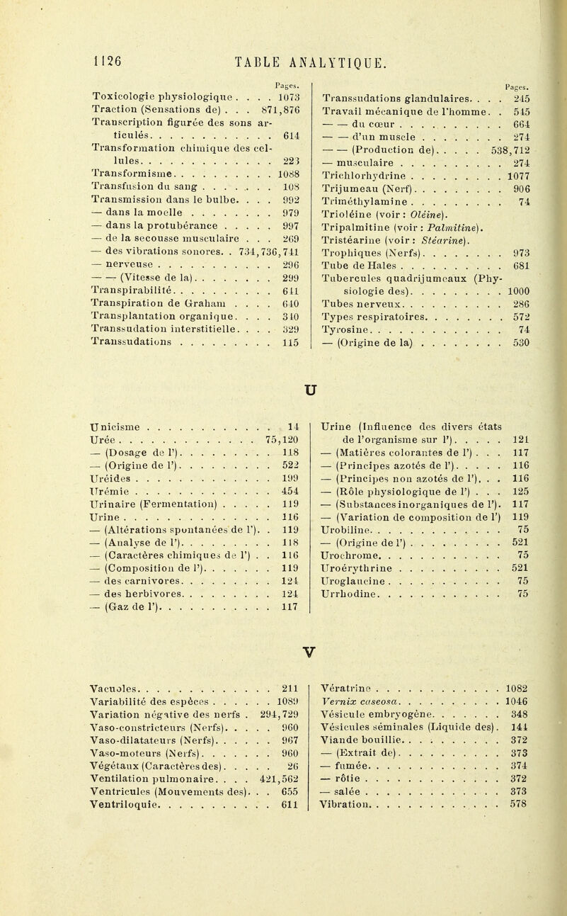 Payes. Toxicologie physiologique . . . . 1073 Traction (Sensations de) . . . 871,876 Transcription figurée des sons ar- ticulés 614 Transformation chimique des cel- lules 223 Transformisme. 1088 Transfusion du sang 108 Transmission dans le bulbe. . . . 992 — dans la moelle 979 — dans la protubérance 997 — de la secousse musculaire . . . 269 — des vibrations sonores. . 734,736,741 — nerveuse 296 (Vitesse de la) 299 Transpirabilité 611 Transpiration de Graham .... 640 Transplantation organique. ... 310 Transsudation interstitielle. . . . 329 Transsudations 115 Pages. Transsudations glandulaires. . . . 245 Travail mécanique de l'homme. . 545 du cœur 664 d'un muscle 274 (Production de) 538,712 — musculaire 274 Trichlorhydrine 1077 Trijumeau (Nerf) 906 Triméthylamine 74 Trioléine (voir: Oléine). Tripalmitine (voir: Palmitine). Tristéarine (voir : Stéarine). Trophiques (Nerfs) 973 Tube de Haies 681 Tubercules quadrijumeaux (Phy- siologie des) 1000 Tubes nerveux 286 Types respiratoires 572 Tyrosine 74 — (Origine de la) 530 u XJnicisme 14 Urée 75,120 — (Dosage de 1') 118 — (Origine de 1') 522 Uréides 199 Urémie 454 Urinaire (Fermentation) 119 Urine 116 — (Altérations spontanées de 1). . 119 — (Analyse de 1') 118 — (Caractères chimiques de F) . . 116 — (Composition de 1') 119 — des carnivores 124 — des herbivores 124 — (Gaz de 1') 117 Urine (Influence des divers états de l'organisme sur 1') 121 — (Matières colorantes de 1') . . . 117 — (Principes azotés de 1') 116 — (Principes non azotés de 1'), . . 116 — (Rôle physiologique de 1') . . . 125 — (Substancesinorganiques de 1'). 117 — (Variation de composition de 1') 119 Urobiline 75 — (Origine de 1') 521 Urochrome 75 Uroérythrine 521 Uroglaucine 75 Urrhodine. 75 V Vacuoles 211 Variabilité des espèces 1089 Variation négative des nerfs . 294,729 Vaso-constricteurs (Nerfs) 960 Vaso-dilatateurs (Nerfs) 967 Vaso-moteurs (Nerfs) 960 Végétaux (Caractères des) 26 Ventilation pulmonaire. . . . 421,562 Ventricules (Mouvements des). . . 655 Ventriloquie 611 Vératrine 1082 Vernix caseosa 1046 Vésicule embryogène 348 Vésicules séminales (Liquide des). 144 Viande bouillie. 372 — (Extrait, de) 373 — fumée 374 — rôtie 372 — salée . 373 Vibration 578