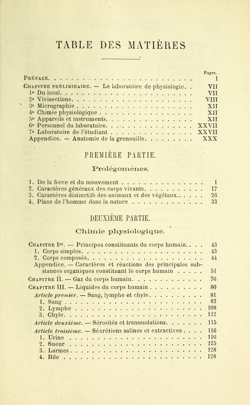 TABLE DES MATIÈRES Pages. Préface I Chapitre préliminaire. — Le laboratoire de physiologie. . VII 1° Du local VII 2° Vivisections VIII 3o Micrographie XII 4° Chimie physiologique XII 5o Appareils et instruments XII 6° Personnel du laboratoire XXVII 7° Laboratoire de l'étudiant XXVII Appendice. — Anatomie de la grenouille XXX PREMIÈRE PARTIE. ^Prolégomènes. 1. De la force et du mouvement 1 2. Caractères généraux des corps vivants 17 3. Caractères distinctifs des animaux et des végétaux 26 4. Place de l'homme dans la nature V . . 33 DEUXIÈME PARTIE. Chimie pfrysiologûqrie. Chapitre 1. — Principes constituants du corps humain.... 43 1. Corps simples 43 2. Corps composés 44 Appendice. — Caractères et réactions des principales sub- stances organiques constituant le corps humain 51 Chapitre II. — Gaz du corps humain 76 Chapitre III. — Liquides du corps humain 80 Article premier. — Sang, lymphe et chyle 81 1. Sang ... 83 2. Lymphe 108 3. Chyle . . 112 Article deuxième. — Sérosités et transsudations 115 Article troisième. — Sécrétions salines et extractives . ... 116 1. Urine 116 2. Sueur 125 3. Larmes 128 4. Bile 128