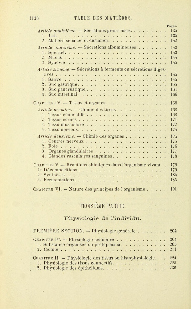 Pages» Article quatrième. — Sécrétions graisseuses . 135 1. Lait . . 135 2. Matière sébacée et-cérumen 142 Article cinquième. — Sécrétions albumineuses 143 1. Sperme 143 2. Mucus 144 3. Synovie 145 Article sixième. — Sécrétions à ferments ou sécrétions diges- tives 145 1. Salive 145 2. Suc gastrique 155 3. Suc pancréatique 161 4. Suc intestinal '. 166 Chapitre IV. — Tissus et organes 168 Article premier. — Chimie des tissus . 168 1. Tissus connectifs 168 2. Tissus cornés . 171 3. Tissu musculaire ■ 172 4. Tissu nerveux 174 Article deuxième. — Chimie des organes 175 1. Centres nerveux 175 2. Foie 176 3. Organes glandulaires 177 4. Glandes vasculaires sanguines 178 Chapitre V.— Réactions chimiques dans l'organisme vivant. . 179 1° Décompositions 179 2° Synthèses 184 3° Fermentations 185 Chapitre VI. — Nature des principes de l'organisme 191 TROISIÈME PARTIE. 3?Tiysiologie de rind.ivid.ti. PREMIÈRE SECTION. - Physiologie générale 204 Chapitre 1er. _ Physiologie cellulaire 204 1. Substance organisée ou protoplasma 205 2. - Cellule 211 Chapitre II. — Physiologie des tissus ou histophysiologie. . . 224 1. Physiologie des tissus connectifs 225 2. Physiologie des épithéliums 236