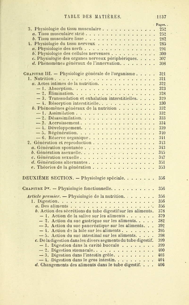 ■ Pages. . 3. Physiologie du tissu musculaire 252 a. Tissu musculaire strié 252 b. Tissu musculaire lisse 282 4. Physiologie du tissu nerveux 285 a. Physiologie des nerfs 291 b. Physiologie des cellules nerveuses 300 c. Physiologie des organes nerveux périphériques 307 d. Phénomènes généraux de l'innervation 308 Chapitre III. — Physiologie générale de l'organisme 321 1. Nutrition 321 a. Actes intimes de la nutrition 322 — 1. Absorption 323 — 2. Élimination 328 — 3. Transsudation et exhalation interstitielles 329 — 4. Résorption interstitielle 330 b. Phénomènes généraux de la nutrition 332 — 1. Assimilation 332 — 2. Désassimilation 333 — 3. Accroissement 334 — 4. Développement 339 — 5. Régénération 340 — 6. Réserve organique 34L 2. Génération et reproduction 343 a. Génération spontanée 343 b. Génération asexuelle 345 c. Génération sexuelle ' 347 d. Générations alternantes 351 e. Théories de la génération 353 DEUXIÈME SECTION. - Physiologie spéciale 356 Chapitre J>r. — Physiologie fonctionnelle 356 Article premier. — Physiologie de la nutrition 356 1. Digestion 356 a. Des aliments •. 356 b. Action des sécrétions du tube digestif sur les aliments. 378 — 1. Action de la salive sur les aliments 379 — 2. Action du suc gastrique sur les aliments 382 — 3. Action du suc pancréatique sur les aliments. . . 392 — 4. Action de la bile sur les aliments 395 — 5. Action du suc intestinal sur les aliments 398 c. De la digestion dans les divers segments du tube digestif. 399 — 1. Digestion dans la cavité buccale 399 — 2. Digestion stomacale 400 — 3. Digestion dans l'intestin grêle 403 — 4. Digestion dans le gros intestin 404 d. Changements des aliments dans le tube digestif. . . . 406