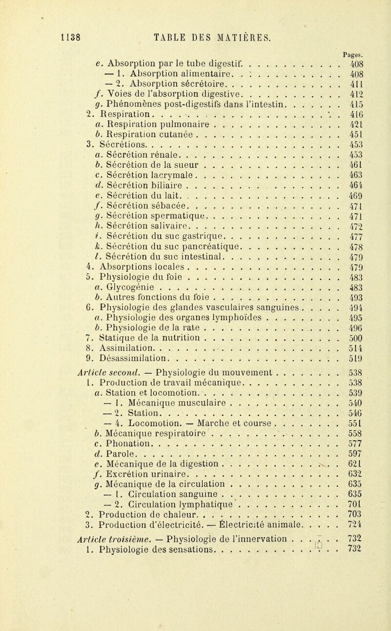 Pages. e. Absorption par le tube digestif. 408 — 1. Absorption alimentaire. . 408 — 2. Absorption sécrétoire 411 /. Voies de l'absorption digestive 412 g. Phénomènes post-digestifs dans l'intestin 415 2. Respiration. . . \ . 416 a. Respiration pulmonaire 421 b. Respiration cutanée 451 3. Sécrétions 453 a. Sécrétion rénale 453 b. Sécrétion de la sueur 461 c. Sécrétion lacrymale 463 d. Sécrétion biliaire 464 e. Sécrétion du lait 469 /. Sécrétion sébacée 471 g. Sécrétion spermatique 471 h. Sécrétion salivaire 472 i. Sécrétion du suc gastrique 477 k. Sécrétion du suc pancréatique 478 l. Sécrétion du suc intestinal 479 4. Absorptions locales 479 5. Physiologie du foie 483 a. Glycogénie 483 b. Autres fonctions du foie 493 6. Physiologie des glandes vasculaires sanguines 494 a. Physiologie des organes lymphoïdes 495 b. Physiologie de la rate 496 7. Statique de la nutrition 500 8. Assimilation 514 9. Désassimilation . 519 Article second. — Physiologie du mouvement 538 1. Production de travail mécanique 538 a. Station et locomotion 539 — 1. Mécanique musculaire 540 — 2. Station. . 546 — 4. Locomotion. — Marche et course 551 b. Mécanique respiratoire 558 c. Phonation 577 d. Parole 597 e. Mécanique de la digestion ^. . 621 /. Excrétion urinaire 632 g. Mécanique de la circulation 635 — I. Circulation sanguine 635 — 2. Circulation lymphatique 701 2. Production de chaleur 703 3. Production d'électricité. — Électricité animale 724 Article troisième. — Physiologie de l'innervation . . . 7 . . 732 1. Physiologie des sensations . . . . • 732