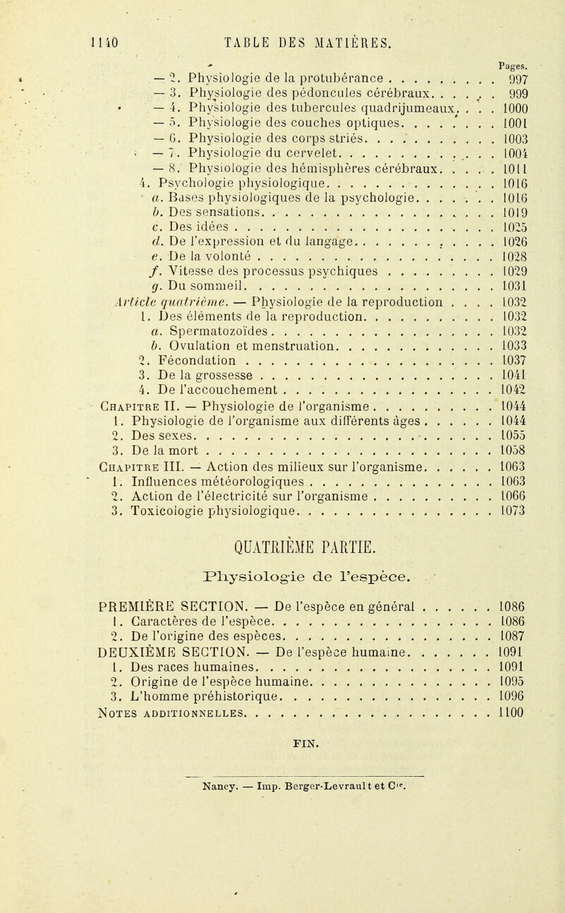 Pages. — 2. Physiologie de la protubérance 997 — 3. Physiologie des pédoncules cérébraux. . . . . . 999. — 4. Physiologie des tubercules quadrijumeaux. . . . 1000 — 5. Physiologie des couches optiques. ....... 1001 — 6. Physiologie des corps striés. . . . 1003 ; — 7. Physiologie du cervelet. 1004 — 8. Physiologie des hémisphères cérébraux. .... 10LL 4. Psychologie physiologique 1016 a. Bases physiologiques de la psychologie. . ..... 1016 b. Des sensations 1019 c. Des idées 1025 d. De l'expression et du langage 1026 e. De la volonté 1028 /. Vitesse des processus psychiques 1029 g. Du sommeil. . 1031 Article quatrième. — Physiologie de la reproduction .... 1032 L. Des éléments de la reproduction 1032 a. Spermatozoïdes 1032 b. Ovulation et menstruation 1033 2. Fécondation L037 3. De la grossesse 1041 4. De l'accouchement 1042 Chapitre II. — Physiologie de l'organisme 1044 1. Physiologie de l'organisme aux différents âges 1044 2. Des sexes • 1055 3. De la mort 1058 Chapitre III. — Action des milieux sur l'organisme 1063 1. Influences météorologiques 1063 2. Action de l'électricité sur l'organisme 1066 3. Toxicologie physiologique 1073 QUATRIÈME PARTIE. JPliysiologie de l'espèce. PREMIÈRE SECTION. — De l'espèce en général 1086 t. Caractères de l'espèce 1086 2. De l'origine des espèces 1087 DEUXIÈME SECTION. — De l'espèce humaine 1091 L. Des races humaines 1091 2. Origine de l'espèce humaine 1095 3. L'homme préhistorique 1096 Notes additionnelles 1100 FIN. Nancy. — Imp. Berger-Levrault et Cie.