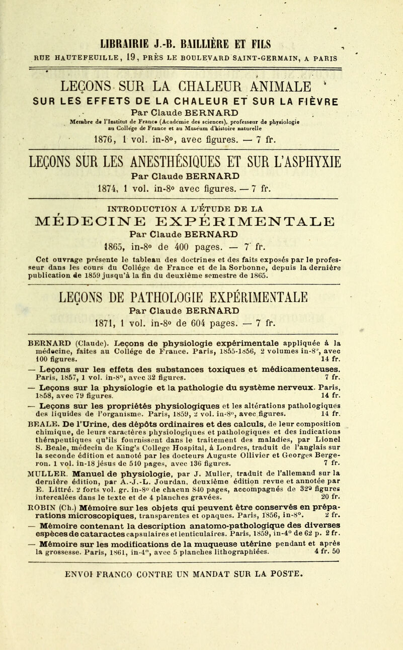 LIBRAIRIE J.-B. BAILUERE ET FILS RUE HAUTEFEDILLE, 19, PRÈS LE BOULEVARD SAINT-GERMAIN, A PARIS LEÇONS SUR LA. CHALEUR ANIMALE * SUR LES EFFETS DE LA CHALEUR ET SUR LA FIÈVRE Par Claude BERNARD Membre de l'Institut de Franc» (Académie des sciences), professeur de physiologie au Collège de France et au Muséum d'bistoire naturelle 1876, 1 vol. in-8°, avec figures. — 7 fr. LEÇONS SUR LES ANESTHÉSIQUES ET SUR L'ASPHYXIE Par Claude BERNARD 1874, 1 vol. in-8° avec figures. — 7 fr. INTRODUCTION A L'ETUDE DE LA MÉDECINE EXPÉRIMENTALE Par Claude BERNARD 1865, in-8° de 400 pages. — 7' fr. Cet ouvrage présente le tableau des doctrines et des faits exposés par le profes- seur dans les cours du Collège de France et de la Sorbonne, depuis la dernière publication de 1859 jusqu'à la fin du deuxième semestre de 1865. LEÇONS DE PATHOLOGIE EXPÉRIMENTALE Par Claude BERNARD 1871, 1 vol. in-8<> de 604 pages. — 7 fr. BERNARD (Claude). Leçons de physiologie expérimentale appliquée à la médecine, faites au Collège de France. Paris, 1855-1656, 2 volumes in-8J, avec 100 figures. 14 fr. — Leçons sur les effets des substances toxiques et médicamenteuses. Paris, 1857, 1 vol. in-8°, avec 32 figures. 7 fr. — Leçons sur la physiologie et la pathologie du système nerveux. Paris, lb58, avec 79 figures. 14 fr. — Leçons sur les propriétés physiologiques et les altérations pathologiques des liquides de l'organisme. Paris, 1859, 2 vol. in-8°, avec figures. 14 fr. BEALE. De l'Urine, des dépôts ordinaires et des calculs, de leur composition chimique, de leurs caractères physiologiques et pathologiques et des indications thérapeutiques qu'ils fournissent dans le traitement des maladies, par Lionel S. Beale, médecin de King's Collège Hospital, à Londres, traduit de l'anglais sur la seconde édition et annoté par les docteurs Auguste OUivier et Georges Berge- ron. 1 vol. in-18 jésus de 510 pages, avec 136 figures. 7 fr. MULLER. Manuel de physiologie, par J. Muller, traduit de l'allemand sur la dernière édition, par A.-J.-L. Jourdan, deuxième édition revue et annotée par E. Littré. 2 forts vol. gr. in-8° de chacun 840 pages, accompagnés de 32'J figures intercalées dans le texte et de 4 planches gravées. 20 fr. ROBIN (Ch.) Mémoire sur les objets qui peuvent être conservés en prépa- rations microscopiques, transparentes et opaques. Paris, 1856, in-8°. 2 fr. — Mémoire contenant la description anatomo-pathologique des diverses espèces de cataractes capsulaires et lenticulaires. Paris, 1859, in-4° de 62 p. 2 fr. — Mémoire sur les modifications de la muqueuse utérine pendant et après la grossesse. Paris, 1861, in-4°, avec 5 planches lithographiées. 4 fr. 50