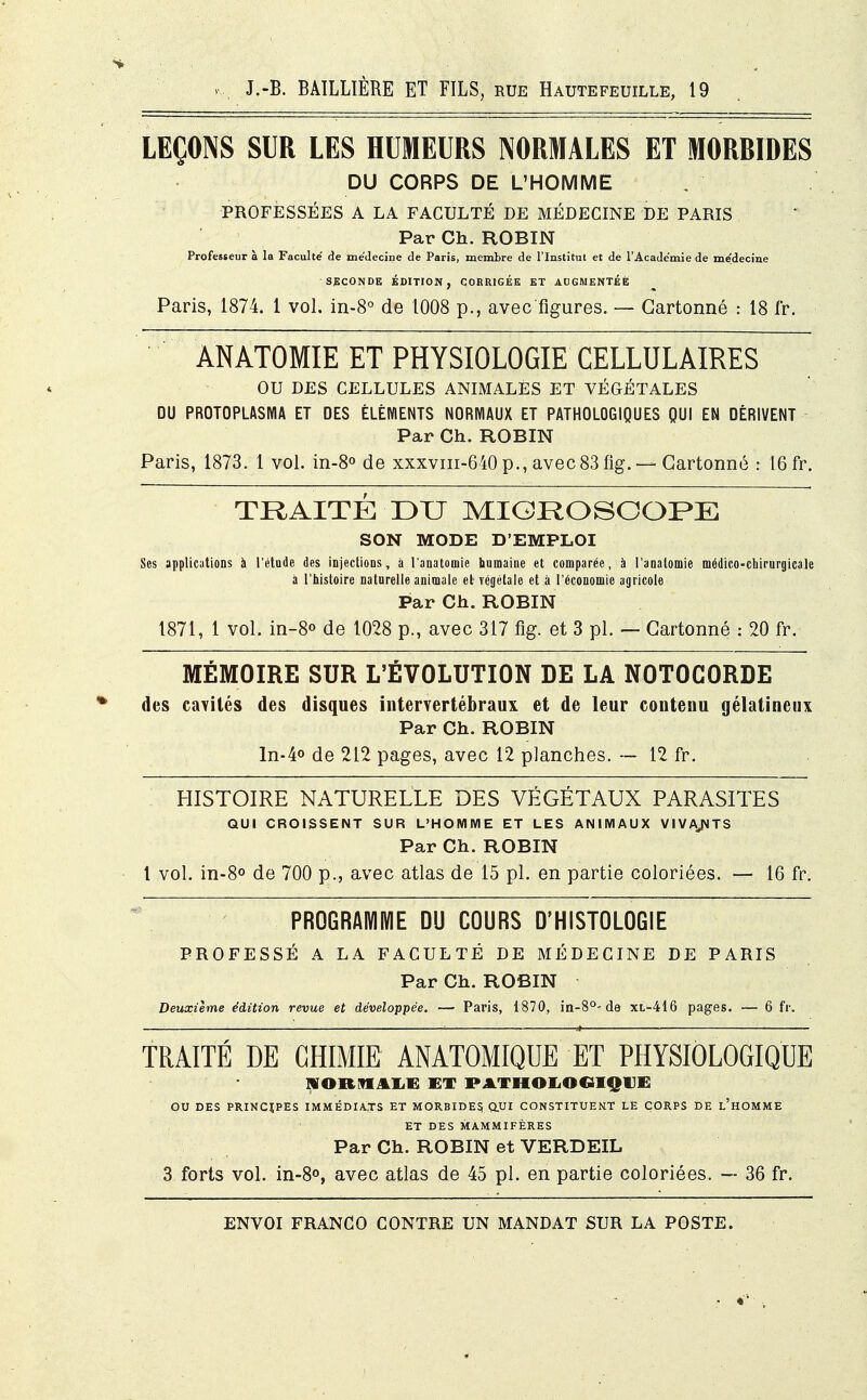 LEÇONS SUR LES HUMEURS NORMALES ET MORBIDES DU CORPS DE L'HOMME PROFESSÉES A LA FACULTÉ DE MÉDECINE DE PARIS Par Ch. ROBIN Professeur à la Faculté' de médecine de Paris, membre de l'Institut et de l'Académie de médecine ' SECONDE ÉDITION, CORRIGÉE ET AUGMENTÉE Paris, 1874. 1 vol. in-8° de 1008 p., avec figures. — Cartonné : 18 fr. ÀNATOMIE ET PHYSIOLOGIE CELLULAIRES OU DES CELLULES ANIMALES ET VÉGÉTALES DU PROTOPLASMA ET DES ÉLÉMENTS NORMAUX ET PATHOLOGIQUES QUI EN DÉRIVENT Par Ch. ROBIN Paris, 1873. 1 vol. in-8° de xxxviii-640 p., avec83 fig. —Cartonné : 16 fr. TRAITÉ DU MICROSCOPE SON MODE D'EMPLOI Ses applications à l'étude des injections, à l'anatomie humaine et comparée, à I'analomie médico-chirurgicale à l'histoire naturelle animale et Tégétale et à l'économie agricole Par Ch. ROBIN 1871, 1 vol. in-8° de 1028 p., avec 317 fig. et 3 pl. — Cartonné : 20 fr. MÉMOIRE SUR L'ÉVOLUTION DE LA NOTOCORDE des cavités des disques intervertébraux et de leur contenu gélatineux Par Ch. ROBIN ln-4° de 212 pages, avec 12 planches. — 12 fr. HISTOIRE NATURELLE DES VÉGÉTAUX PARASITES QUI CROISSENT SUR L'HOMME ET LES ANIMAUX VIVANTS Par Ch. ROBIN 1 vol. in-8° de 700 p., avec atlas de 15 pl. en partie coloriées. — 16 fr. PROGRAMME DU COURS D'HISTOLOGIE PROFESSÉ A LA FACULTÉ DE MÉDECINE DE PARIS Par Ch. ROBIN Deuxième édition revue et développée. — Paris, 1870, in-8°- de xl-416 pages. — 6 fr. TRAITÉ DE CHIMIE ANATOMIQUE ET PHYSIOLOGIQUE IHOBMALB EX PATHOLOGIQUE OU DES PRINCIPES IMMÉDIATS ET MORBIDES, QUI CONSTITUENT LE CORPS DE L'HOMME ET DES MAMMIFÈRES Par Ch. ROBIN et VERDEIL 3 forts vol. in-8°, avec atlas de 45 pl. en partie coloriées. — 36 fr.