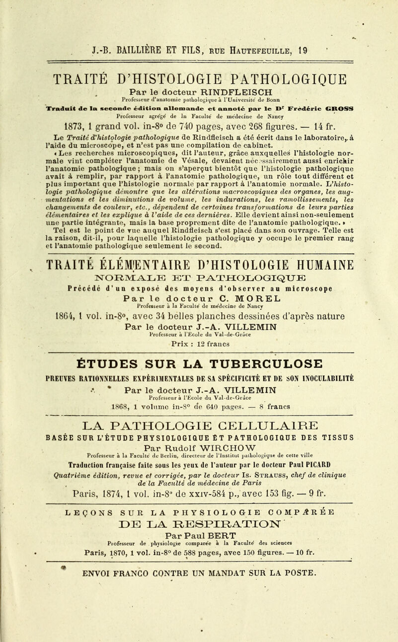 TRAITÉ D'HISTOLOGIE PATHOLOGIQUE Par le docteur RINDFLEISCH . Professeur d'anatomie pathologique à l'Université de Bonn Traduit de la seconde édition allemande et annoté par le I>r Frédéric GROSS Professeur agrégé de ln Faculté de médecine de Nancy 1873, 1 grand vol. in-8° de 740 pages, avec 268 figures. — 14 fr. Le Traité d'histologie pathologique de Rindfleisch a été écrit dans le laboratoire,, à l'aide du microscope, et n'est pas une compilation de cabinet. «Les recherches microscopiques, dit l'auteur, grâce auxquelles l'histologie nor- male vint compléter l'anatomie de Vésale, devaient nécessairement aussi enrichir l'anatomie pathologique; mais on s'aperçut bientôt que l'histologie pathologique avait à remplir, par rapport à l'anatomie pathologique, un rôle tout différent et plus important que l'histologie normale par rapport à l'anatomie normale. L'histo- logie pathologique démontre que les altérations macroscopiques des organes, les aug- mentations et les diminutions de volume, les indurations, les ramollissements, les changements de couleur, etc., dépendent de certaines transformations de leurs parties élémentaires et les explique à l'aide de ces dernières. Elle devient ainsi non-seulement une partie intégrante, mais la base proprement dite de l'anatomie pathologique. » Tel est le point de vue auquel Rindfleisch s'est placé dans son ouvrage. Telle est la raison, dit-il, pour laquelle l'histologie pathologique y occupe le premier rang et l'anatomie pathologique seulement le second. TRAITÉ ÉLÉMENTAIRE D'HISTOLOGIE HUMAINE NORMALE IET PATHOLOGIQUE Précédé d'un exposé des moyens d'observer au microscope Par le docteur C. MOREL Professeur à la Faculté de médecine de Nancy 1864, l vol. in-8°, avec 34 belles planches dessinées d'après nature Par le docteur J.-A. VILLEMIN Professeur à l'Ecole du Val-de-Giâce Prix : 12 francs ÉTUDES SUR LA TUBERCULOSE PREUVES RATIONNELLES EXPÉRIMENTALES DE SA SPÉCIFICITÉ ET DE SON INOCILABILITÈ * Par le docteur J.-A. VILLEMIN Professeur à l'Ecole du Val-de-Gràce 1868, 1 volume in-S° de 640 pages. — 8 francs LA PATHOLOGIE CELLULAIRE BASÉE SUR L'ÉTUDE PHYSIOLOGIQUE ET PATHOLOGIQUE DES TISSUS Par Rudolf WIRCHOW Professeur à la Faculté de Berlin, directeur de l'Institut paLuologiijue de cette ville Traduction française faite sous les yeux de l'auteur par le docteur Paul PICARD Quatrième édition, revue et corrigée, par le docteur Is. Strauss, chef de clinique delà Faculté de médecine de Paris Paris, 1874, l vol. in-8° de xxiv-584 p., avec 153 fig. — 9 fr. LEÇONS SUR LA PHYSIOLOGIE COMPAREE DE LA RESPIRATION Par Paul BERT Professeur de physiologie comparée à la Faculté des sciences Paris, 1870, 1 vol. in-8° de 588 pages, avec 150 figures. — 10 fr.