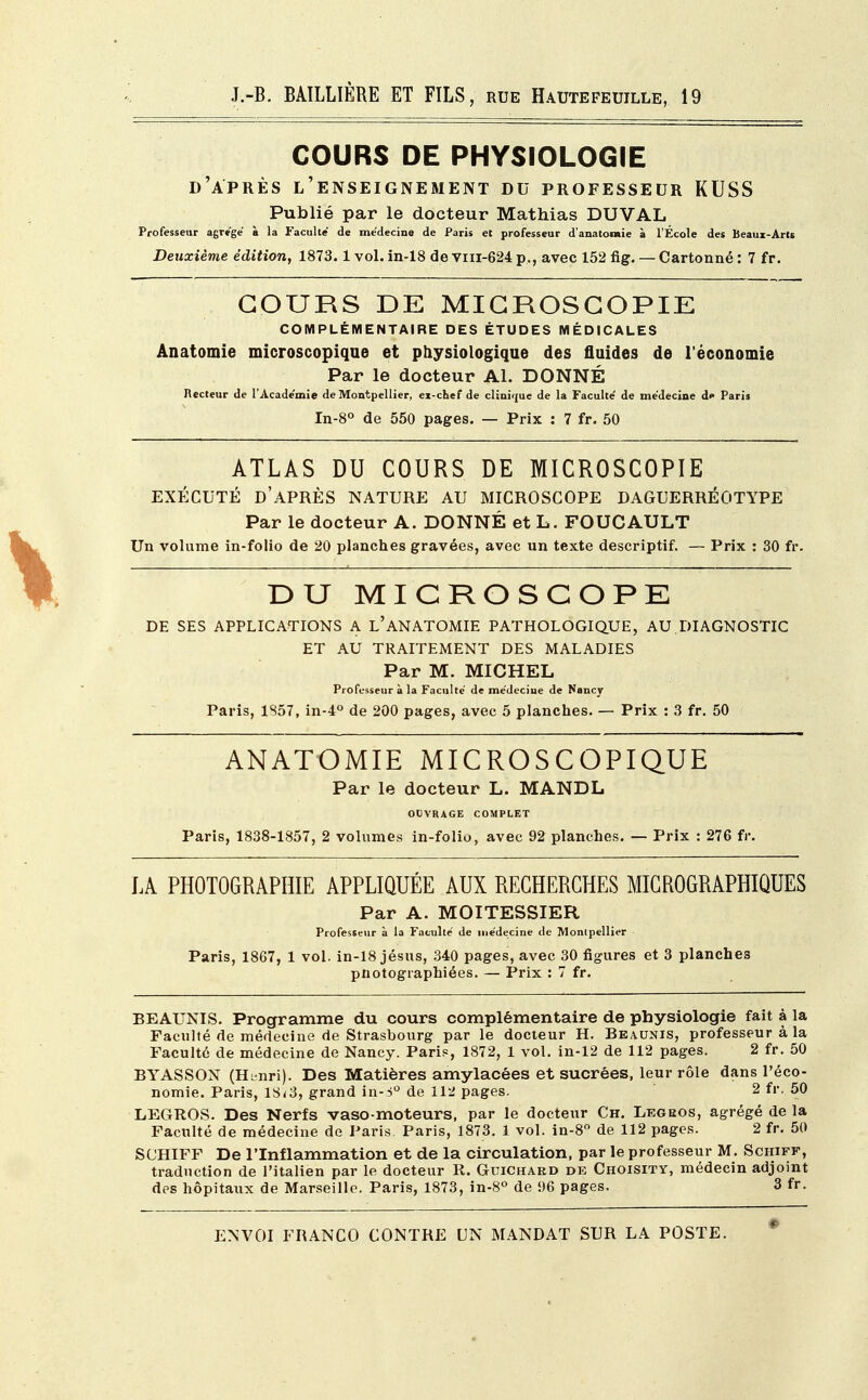 COURS DE PHYSIOLOGIE d'après l'enseignement du professeur KUSS Publié par le docteur Mathias DUVAL Professeur agrège a la Faculté de médecine de Paris et professeur d'anatonue à l'École des Beaux-Arts Deuxième édition, 1873.1 vol. in-18 de viii-624 p., avec 152 fig. — Cartonné : 7 fr. COURS DE MIGROSGOPIE COMPLÉMENTAIRE DES ÉTUDES MÉDICALES Anatomie microscopique et physiologique des fluides de l'économie Par le docteur Al. DONNÉ Recteur de l'Académie de Montpellier, ei-cnef de clinique de la Faculté' de médecine d* Paris In-8° de 550 pages. — Prix : 7 fr. 50 ATLAS DU COURS DE MICR0SC0PIE EXÉCUTÉ D'APRÈS NATURE AU MICROSCOPE DAGUERRÉOTYPE Par le docteur A. DONNÉ et L. FOUCAULT Un volume in-folio de 20 planches gravées, avec un texte descriptif. — Prix : 30 fr. DU MICROSCOPE DE SES APPLICATIONS A L'ANATOMIE PATHOLOGIQUE, AU DIAGNOSTIC ET AU TRAITEMENT DES MALADIES Par M. MICHEL Professeur à la Faculté de médecine de Nancy Paris, 1857, in-4° de 200 pages, avec 5 planches. — Prix : 3 fr. 50 ANATOMIE MICROSCOPIQUE Par le docteur L. MANDL OUVRAGE COMPLET Paris, 1838-1857, 2 volumes in-folio, avec 92 planches. — Prix : 276 fr. LA PHOTOGRAPHIE APPLIQUÉE AUX RECHERCHES MICROGRAPHIQUES Par A. MOITESSIER Professeur à la Faculté de médecine de Monlpellier Paris, 1867, 1 vol. in-18 jésus, 340 pages, avec 30 figures et 3 planches pnotographiées. — Prix : 7 fr. BEAUNIS. Programme du cours complémentaire de physiologie fait à la Faculté de médecine de Strasbourg par le docteur H. Beaunis, professeur à la Faculté de médecine de Nancy. Paris, 1872, 1 vol. in-12 de 112 pages. 2 fr. 50 BYASSON (Hanri). Des Matières amylacées et sucrées, leur rôle dans l'éco- nomie. Paris, 1S<3, grand in-3° de 112 pages. 2 fr. 50 LEGROS. Des Nerfs vaso-moteurs, par le docteur Ch. Legbos, agrégé de la Faculté de médecine de Paris. Paris, 1873. 1 vol. in-8° de 112 pages. 2 fr. 50 SCHIFF De l'Inflammation et de la circulation, par le professeur M. Schiff, traduction de l'italien par le docteur R. Guichard de Choisity, médecin adjoint des hôpitaux de Marseille. Paris, 1873, in-8° de 96 pages. 3 fr.