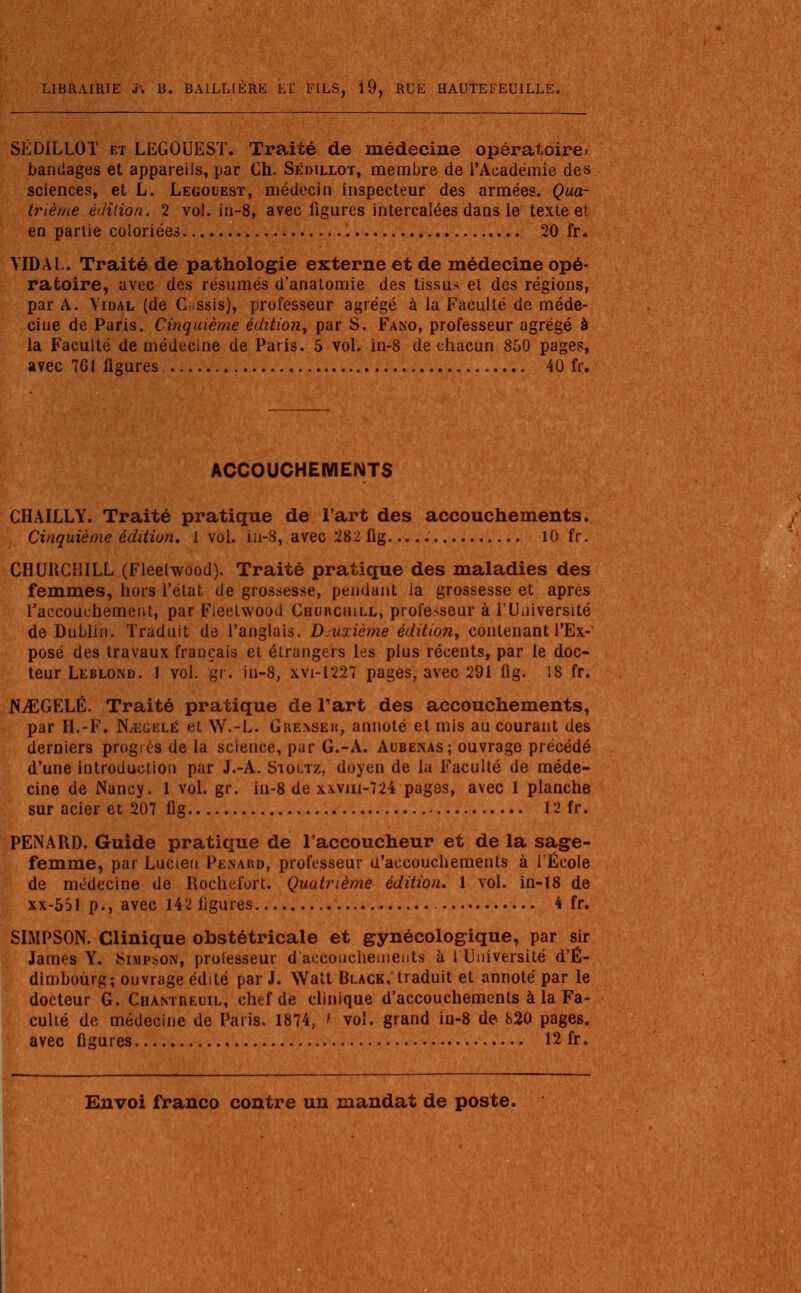 SÉDILLOT et LEGOUESÏ. Traité de médecine opératoire, bandages et appareils, par Ch. Sédillot, membre de l'Académie des sciences, et L. Legouest, médecin inspecteur des armées. Qua- trième édition. 2 vol. in-8, avec figures intercalées dans le texte et en partie coloriées 20 fr. VIDAI.. Traité de pathologie externe et de médecine opé- ratoire, avec des résumés d'anatomie des tissus et des régions, par A. Vidal (de Cassis), professeur agrégé à la Faculté de méde- cine de Paris. Cinquième édition, par S. Fano, professeur agrégé à la Faculté de médecine de Paris. 5 vol. in-8 de chacun 850 pages, avec 761 figures. 40 fr. ACCOUCHEMENTS CHAILLY. Traité pratique de l'art des accouchements. Cinquième édition. 1vol. in-8, avec 282 fig . 10 fr. CHURCHILL (Fleelwood). Traité pratique des maladies des femmes, hors l'état de grossesse, pendant la grossesse et après l'accouchement, par Fleetwood Churchill, professeur à l'Université de Dublin. Traduit de l'anglais. Deuxième édition, contenant l'Ex- posé des travaux français et étrangers les plus récents, par le doc- teur Leblond. 1 vol. gr. iii-8, xvi-1227 pages, avec 291 lig. 18 fr. NiEGFXÉ. Traité pratique de l'art des accouchements, par H.-F. NvEgelé et W.-L. Gre.nseu, annoté et mis au courant des derniers progrès de la science, par G.-A. Aubenas; ouvrage précédé d'une introduction par J.-A. Stoltz, doyen de la Faculté de méde- cine de Nancy. 1 vol. gr. in-8 de xwm-724 pages, avec 1 planche sur acier et 207 fig 12 fr. PENARD. Guide pratique de l'accoucheur et de la sage- femme, par Lucien Penaud, professeur d'accouchements à l'École de médecine de Rochefort. Quatrième édition. 1 vol. in-18 de xx-551 p., avec 142 figures 4 fr. SIMPSON. Clinique obstétricale et gynécologique, par sir James Y. Simpson, professeur d'accouchements à 1 Université d'É- dimboùrg; ouvrage édité par J. Watt Black, traduit et annoté par le docteur G. Chamreuil, chef de clinique d'accouchements à la Fa- culté de médecine de Paris. 1874, > vol. grand iu-8 de 820 pages, avec figures 12 fr.