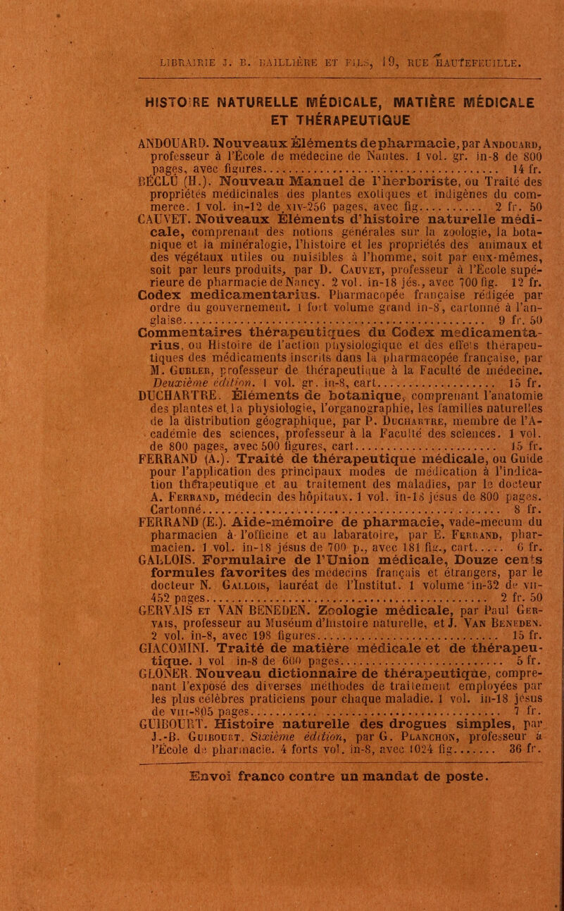 HISTOIRE NATURELLE MEDICALE, MATIERE MÉDICALE ET THÉRAPEUTIQUE ANDOUARD. Nouveaux Éléments de pharmacie, par Andouard, professeur à l'École de médecine de Nantes. 1 vol. gr. in-8 de 800 pages, avec figures 14 fr. BËGLÛ (H.). Nouveau Manuel de l'herboriste, ou Traité des propriétés médicinales des plantes exotiques et indigènes du com- merce. 1 vol. in-12 de,xiv-256 pages, avec fig 2 fr. 50 € AU VET. Nouveaux Éléments d'histoire naturelle médi- cale, comprenant des notions générales sur la zoologie, la bota- nique et ia minéralogie, l'histoire et les propriétés des animaux et des végétaux utiles ou nuisibles à l'homme, soit par eux-mêmes, soit par leurs produits, par D. Cauvet, professeur à l'École supé- rieure de pharmacie de Nancy. 2 vol. in-18 jés., avec 700 fig. 12 fr. Codex medicamentarius. Pharmacopée française rédigée par ordre du gouvernement, i fort volume grand in-8*, cartonné à l'an- glaise ... 9 fr. 50 Commentaires thérapeutiques du Codex medicamenta- rius, ou Histoire de l'action physiologique et des effeis thérapeu- tiques des médicaments inscrits dans la pharmacopée française, par M. Gubler, professeur de thérapeutique à la Faculté de médecine. Deuxième édition. 1 vol. gr. in-8, cart 15 fr. DUCHARTRE. Éléments de botanique., comprenant l'anatomie des plantes et la physiologie, l'organographie, les familles naturelles de la distribution géographique, par P. Duchartre, membre de l'A- cadémie des sciences, professeur à la Faculté des sciences. 1 vol. de 800 pages, avec 500 figures, cart 15 fr. FERRAND (A.). Traité de thérapeutique médicale, ou Guide pour l'application des principaux modes de médication à l'indica- tion thérapeutique et au traitement des maladies, par le docteur A. Ferrand, médecin des hôpitaux. 1 vol. in-18 jésus de 800 pages. Cartonné 8 fr. FERRAND (E.). Aide-mémoire de pharmacie, vade-mecum du pharmacien à l'officine et au labaratoire, par E. Ferrand, phar- macien. 1 vol. in-18 jésus de 700 p., avec 181 fig., cart G fr. GALLOIS. Formulaire de l'Union médicale, Douze cents formules favorites des médecins français et étrangers, par le docteur N. Gallois, lauréat de l'Institut. 1 volume in-32 de vii- 452 pages 2 fr. 50 GERVAIS et VAN BENEDEN. Zoologie médicale, par Paul Ger- vais, professeur au Muséum d'histoire naturelle, et J. Van Beneden. 2 vol. in-8, avec 198 figures 15 fr. GIACOMINI. Traité de matière médicale et de thérapeu- tique. ) vol in-8 de 600 pages 5fr. GLOINER. Nouveau dictionnaire de thérapeutique, compre- nant l'exposé des diverses méthodes de traitement employées par les plus célèbres praticiens pour chaque maladie. 1 vol. in-18 josus de vin-805 pages 7 fr. GU1BOUET. Histoire naturelle des drogues simples, par J.-B. Guibourt. Sixième édition, par G. Planchon, professeur à l'École de pharmacie. 4 forts vol. in-8, avec 1024 fig . .. 36 fr.