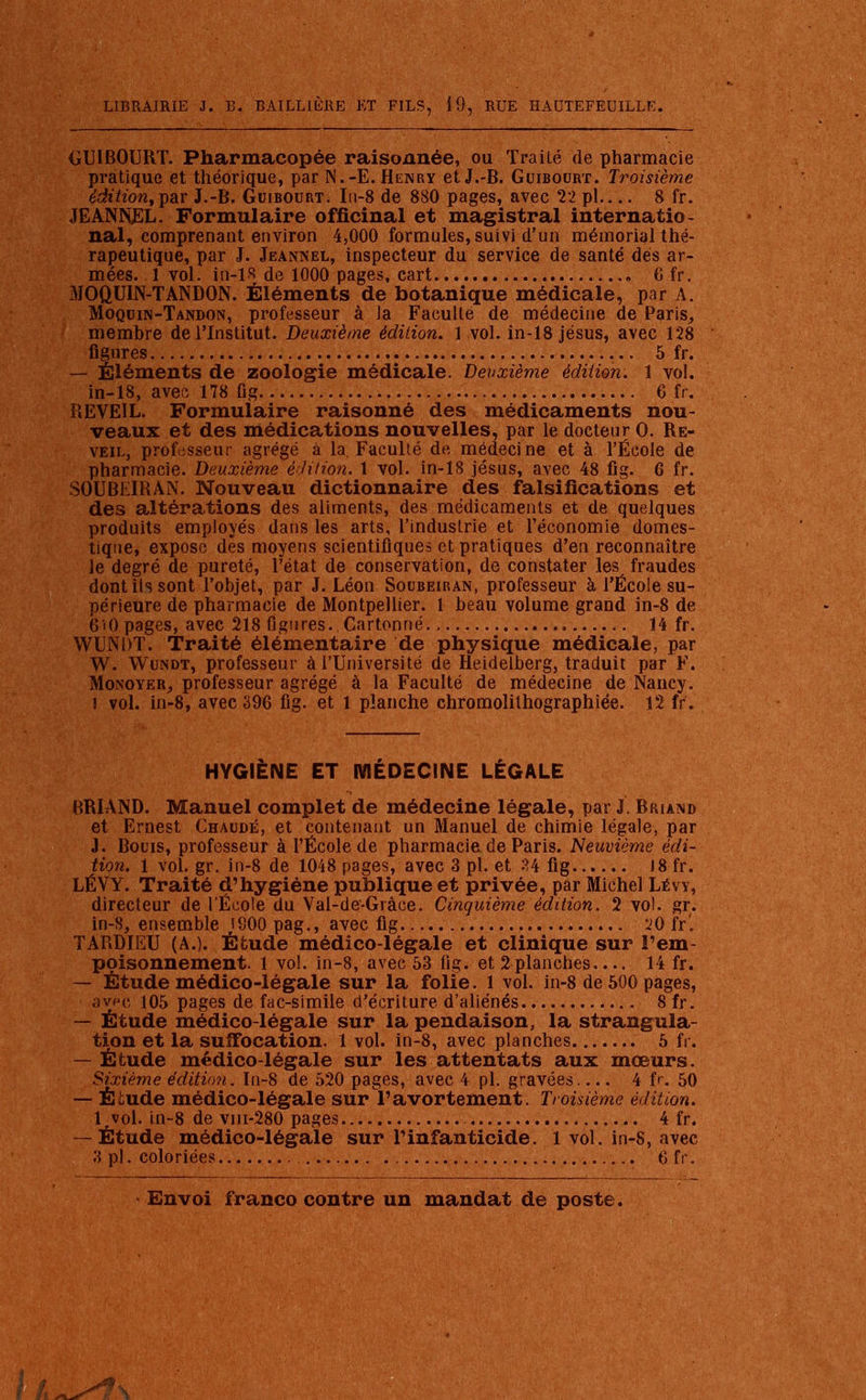 GUIBOURT. Pharmacopée raisonnée, ou Traité de pharmacie pratique et théorique, par N.-E. Henry etJ.-B. Guibourt. Troisième éditiontyar J.-B. Guibourt. In-8 de 880 pages, avec 22 pl 8 fr. JEANNJEL. Formulaire officinal et magistral internatio- nal, comprenant environ 4,000 formules, suivi d'un mémorial thé- rapeutique, par J. Jeannel, inspecteur du service de santé dés ar- mées. 1 vol. in-18 de 1000 pages, cart , 6 fr. MOQUIN-TANDON. Éléments de botanique médicale, par A. Moqu in-Tandon, professeur à ia Faculté de médecine de Paris, membre de l'Institut. Deuxième édition. 1 vol. in-18 jésus, avec 128 figures 5 fr. — Éléments de zoologie médicale. Deuxième édition. 1 vol. in-18, avec 178 ûg 6 fr. REVEIL. Formulaire raisonné des médicaments nou- veaux et des médications nouvelles, par le docteur O. Ré- veil, professeur agrégé à la. Faculté de médecine et à l'École de pharmacie. Deuxième édition. 1 vol. in-18 jésus, avec 48 fig. 6 fr. SOUBEIRAN. Nouveau dictionnaire des falsifications et des altérations des aliments, des médicaments et de quelques produits employés dans les arts, l'industrie et l'économie domes- tique, expose dès moyens scientifiques et pratiques d'en reconnaître le degré de pureté, l'état de conservation, de constater les fraudes dont ils sont l'objet, par J. Léon Socbeiran, professeur à l'École su- périeure de pharmacie de Montpellier. 1 beau volume grand in-8 de 6'tOpages, avec 218 figures.,Cartonné 14 fr. WUNDT. Traité élémentaire de physique médicale, par W. Wundt, professeur à l'Université de Heidelberg, traduit par F. Monoyer-, professeur agrégé à la Faculté de médecine de Nancy. J vol. in-8, avec 396 fig. et 1 planche chromolithographiée. 12 fr. HYGIÈNE ET MÉDECINE LÉGALE BRIAND. Manuel complet de médecine légale, par J. Briand et Ernest Chaude, et contenant un Manuel de chimie légale, par J. Bouis, professeur à l'École de pharmacie, de Paris. Neuvième édi- tion. 1 vol. gr. in-8 de 1048 pages, avec 3 pl. et 34 fig 18 fr. LÉVY. Traité d'hygiène publique et privée, par Michel Lévy, directeur de l'École du Val-de-Grâce. Cinquième édition. 2 vol. gr. in-8, ensemble JSOO pag., avec fig 20 fr 1 TARDIEU (A.). Étude médico-légale et clinique sur l'em- poisonnement. 1 vol. in-8, avec 53 fig. et 2planches 14 fr. — Étude médico-légale sur la folie. 1 vol. in-8 de 500 pages, avec 105 pages de fac-similé d'écriture d'aliénés.. ...... 8fr. — Étude médico-légale sur la pendaison, la strangula- tion et la suffocation. 1 vol. in-8, avec planches 5 fr. — Étude médico-légale sur les attentats aux mœurs. Sixième édition. In-8 de 520 pages, avec 4 pl. gravées 4 fr. 50 — Étude médico-légale sur l'avortement. Troisième édition. lrvol. in-8 de vm-280 pages 4 fr. — Étude médico-légale sur l'infanticide. 1 vol. in-8, avec 3 pl. coloriées 6 fr.