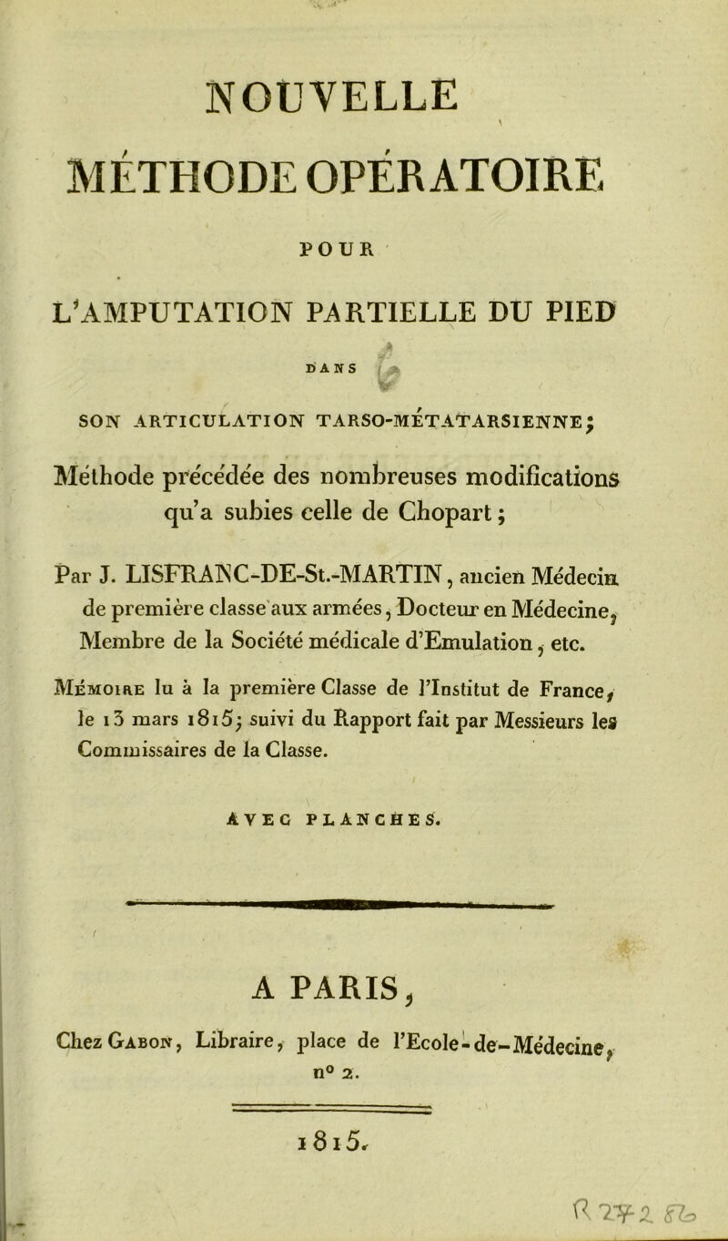 NOUVELLE \ MÉTHODE OPÉRATOIRE POUR L'AMPUTATION PARTIELLE DU PIED * DANS f > W' < SON ARTICULATION TARSO-METATARSIENNE; Méthode précédée des nombreuses modifications qu’a subies celle de Chopart ; Par J. LISFRAINC-DE-St.-MARTIN, ancien Médecin de première classe aux armées, Docteur en Médeciney Membre de la Société médicale d’Emulation , etc. Mémoire lu à la première Classe de l’Institut de France* le i3 mars i8i5; suivi du Rapport fait par Messieurs les Commissaires de la Classe. \ • - AVEC PLANCHES. -* trnmrnÊIÊtmmm—mmmm,,ii i „ . t A PARIS, Chez Gabon, Libraire, place de l’Ecole-de-Médecine,