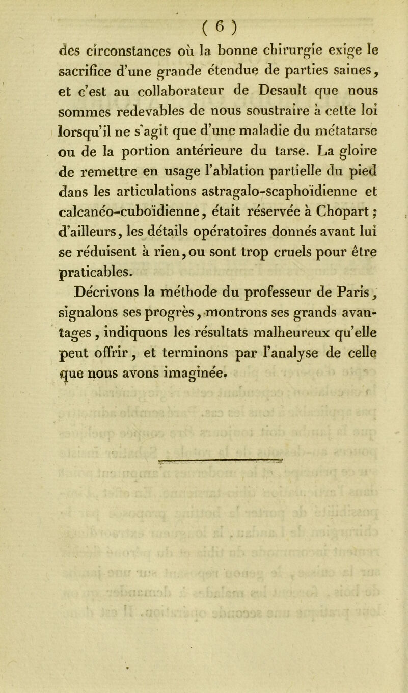 des circonstances où la bonne chirurgie exige le sacrifice d’une grande étendue de parties saines, et c’est au collaborateur de Desault que nous sommes redevables de nous soustraire à cette loi lorsqu’il ne s’agit que d’une maladie du métatarse ou de la portion anterieure du tarse. La gloire de remettre en usage l’ablation partielle du pied dans les articulations astragalo-scaphoïdienne et calcanéo-cuboïdienne, était réservée à Chopart ; d’ailleurs, les détails opératoires donnés avant lui se réduisent à rien,ou sont trop cruels pour être praticables. Décrivons la méthode du professeur de Paris, signalons ses progrès, montrons ses grands avan- tages , indiquons les résultats malheureux qu’elle peut offrir, et terminons par l’analyse de celle que nous avons imaginée.