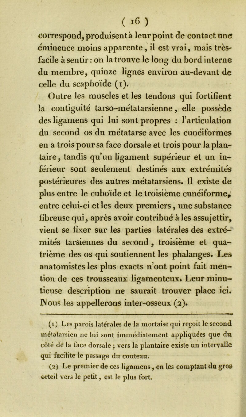 correspond, produisent à leur point de contact une éminence moins apparente, il est vrai, mais très- facile à sentir: on la trouve le long du bord interne du membre, quinze lignes environ au-devant de celle du scaphoïde (i). Outre les muscles et les tendons qui fortifient 3a contiguité tarso-métatarsienne, elle possède des ligamens qui lui sont propres : l’articulation du second os du métatarse avec les cunéiformes en a trois pour sa face dorsale et trois pour la plan- taire , tandis qu’un ligament supérieur et un in- férieur sont seulement destinés aux extrémités postérieures des autres métatarsiens. Il existe de plus entre le cuboïde et le troisième cunéiforme, entre celui-ci et les deux premiers, une substance fibreuse qui, après avoir contribué à les assujettir, vient se fixer sur les parties latérales des extré- mités tarsiennes du second , troisième et qua- trième des os qui soutiennent les phalanges. Les anatomistes les plus exacts n ont point fait men- tion de ces trousseaux ligamenteux. Leur minu- lieuse description ne saurait trouver place ici. Nous les appellerons inter-osseux (2). (1) Les parois latérales de la mortaise qui reçoit le second métatarsien ne lui sont immédiatement appliquées que du v côté de la face dorsale ; vers la plantaire existe un intervalle qui facilite le passage du couteau. (2) Le premier de ces ligamens , en les comptant du gros orteil vers le petit, est le plus fort.