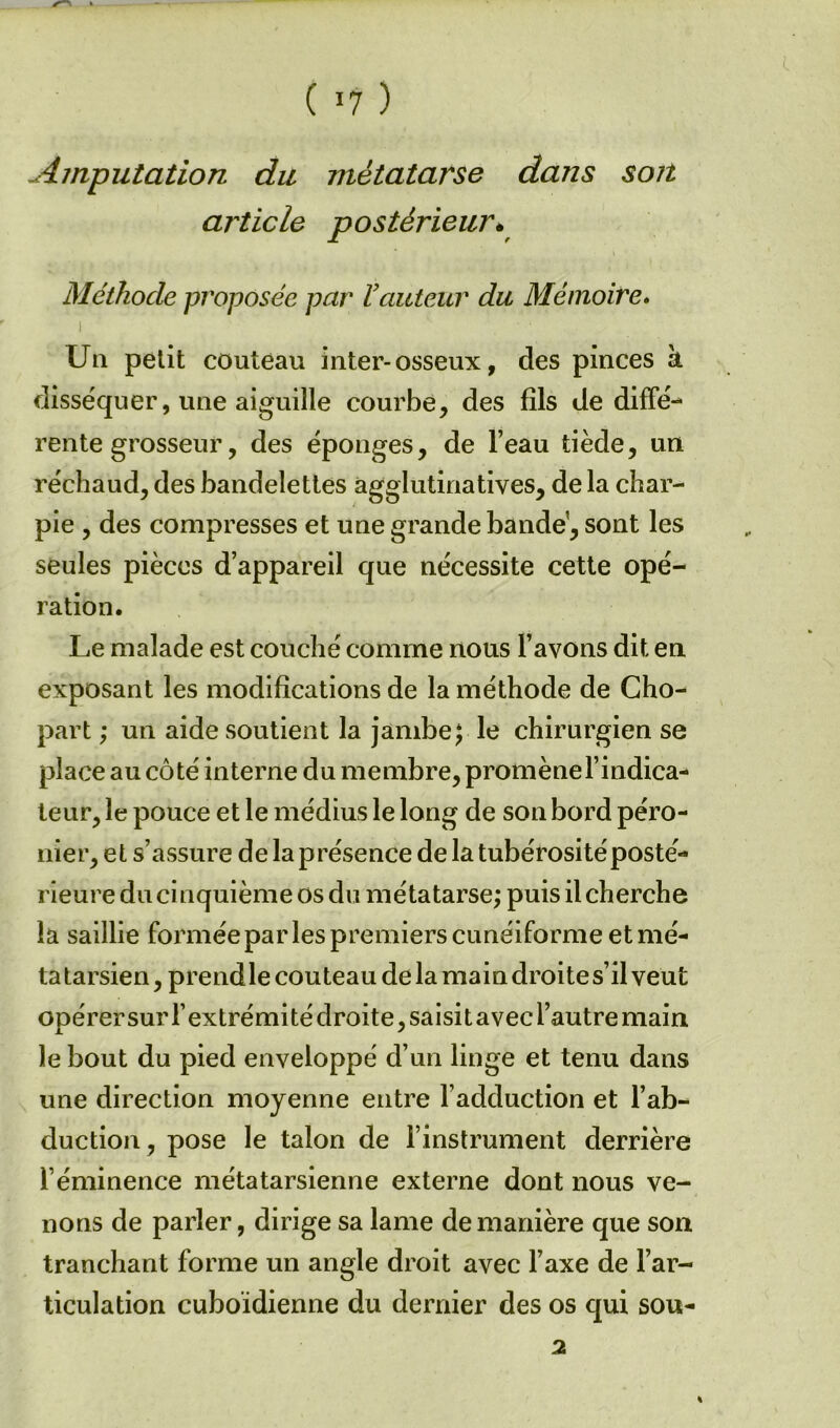 ( ’7 ) Amputation du métatarse dans son article postérieur. Méthode proposée par Vauteur du Mémoire» Un petit couteau inter-osseux, des pinces à disséquer, une aiguille courbe, des fils de diffé- rente grosseur, des éponges, de l’eau tiède, un réchaud, des bandelettes agglutinatives, de la char- pie , des compresses et une grande bande’, sont les seules pièces d’appareil que nécessite cette opé- ration. Le malade est couché comme nous l’avons dit en exposant les modifications de la méthode de Cho- part ; un aide soutient la jambe; le chirurgien se place au côté interne du membre, promène l’indica- teur, le pouce et le médius le long de son bord péro- nier, et s’assure delaprésence de la tubérosité posté- rieure du cinquième os du métatarse; puis il cherche la saillie formée par les premiers cunéiforme et mé- tatarsien, prendle couteau de la main droites’il veut opérer sur l’extrémité droite, saisit avec l’autre main le bout du pied enveloppé d’un linge et tenu dans une direction moyenne entre l’adduction et l’ab- duction, pose le talon de l’instrument derrière l’éminence métatarsienne externe dont nous ve- nons de parler, dirige sa lame de manière que son tranchant forme un angle droit avec l’axe de l’ar- ticulation cuboïdienne du dernier des os qui sou- 2