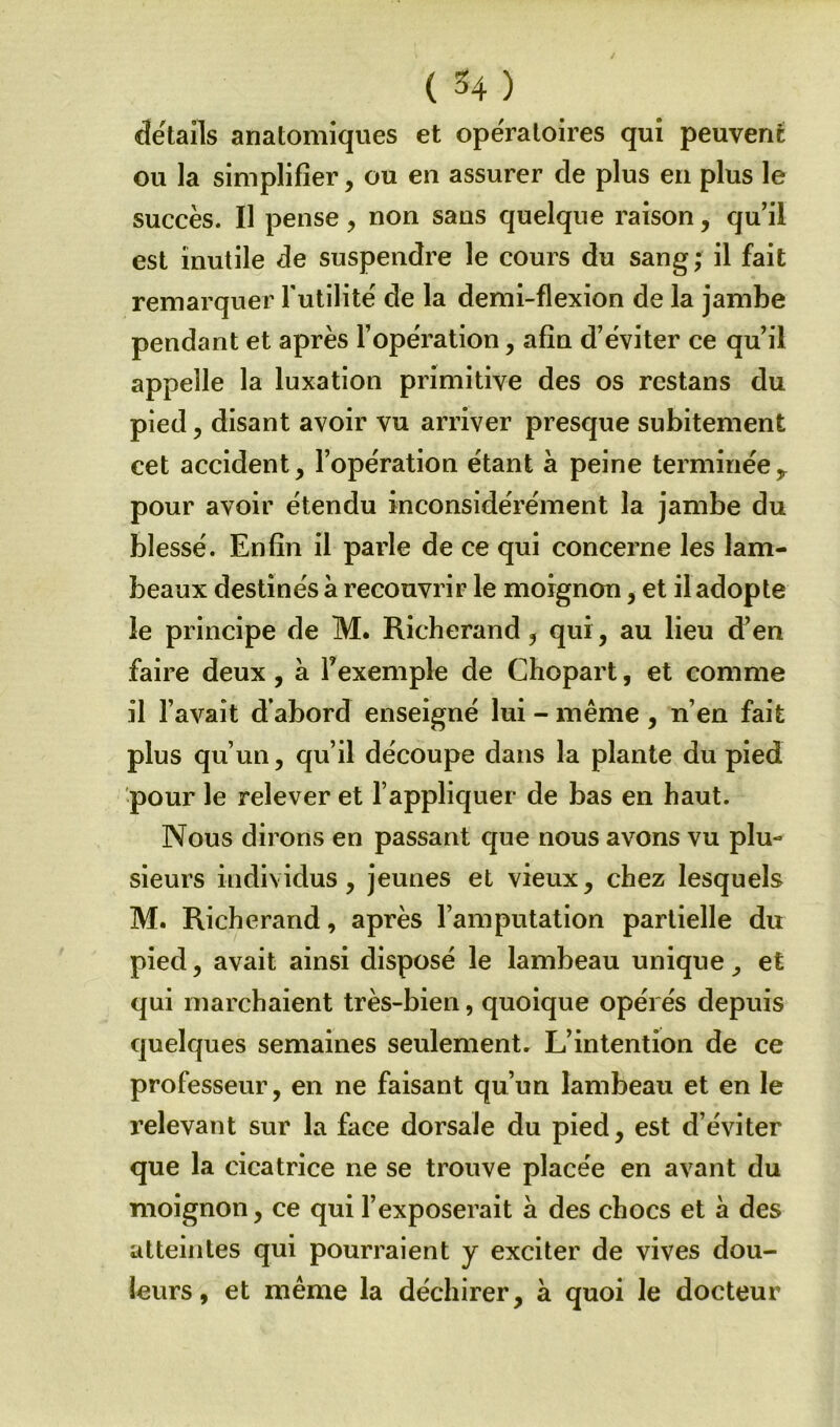 détails anatomiques et opératoires qui peuvent ou la simplifier, ou en assurer de plus en plus le succès. Il pense, non sans quelque raison, qu’il est mutile de suspendre le cours du sang; il fait remarquer futilité de la demi-flexion de la jambe pendant et après l’opération, afin d’éviter ce qu’il appelle la luxation primitive des os restans du pied, disant avoir vu arriver presque subitement cet accident, l’opération étant à peine terminéey pour avoir étendu inconsidérément la jambe du blessé. Enfin il parle de ce qui concerne les lam- beaux destinés à recouvrir le moignon, et il adopte le principe de M. Richerand , qui, au lieu d’en faire deux, à l’exemple de Chopart, et comme il l’avait d’abord enseigné lui - même, n’en fait plus qu’un, qu’il découpe dans la plante du pied pour le relever et l’appliquer de bas en haut. Nous dirons en passant que nous avons vu plu- sieurs individus, jeunes et vieux, chez lesquels M. Richerand, après l’amputation partielle du pied, avait ainsi disposé le lambeau unique et qui marchaient très-bien, quoique opérés depuis quelques semaines seulement. L’intention de ce professeur, en ne faisant qu’un lambeau et en le relevant sur la face dorsale du pied, est d’éviter que la cicatrice ne se trouve placée en avant du moignon, ce qui l’exposerait à des chocs et à des atteintes qui pourraient y exciter de vives dou- leurs, et même la déchirer, à quoi le docteur