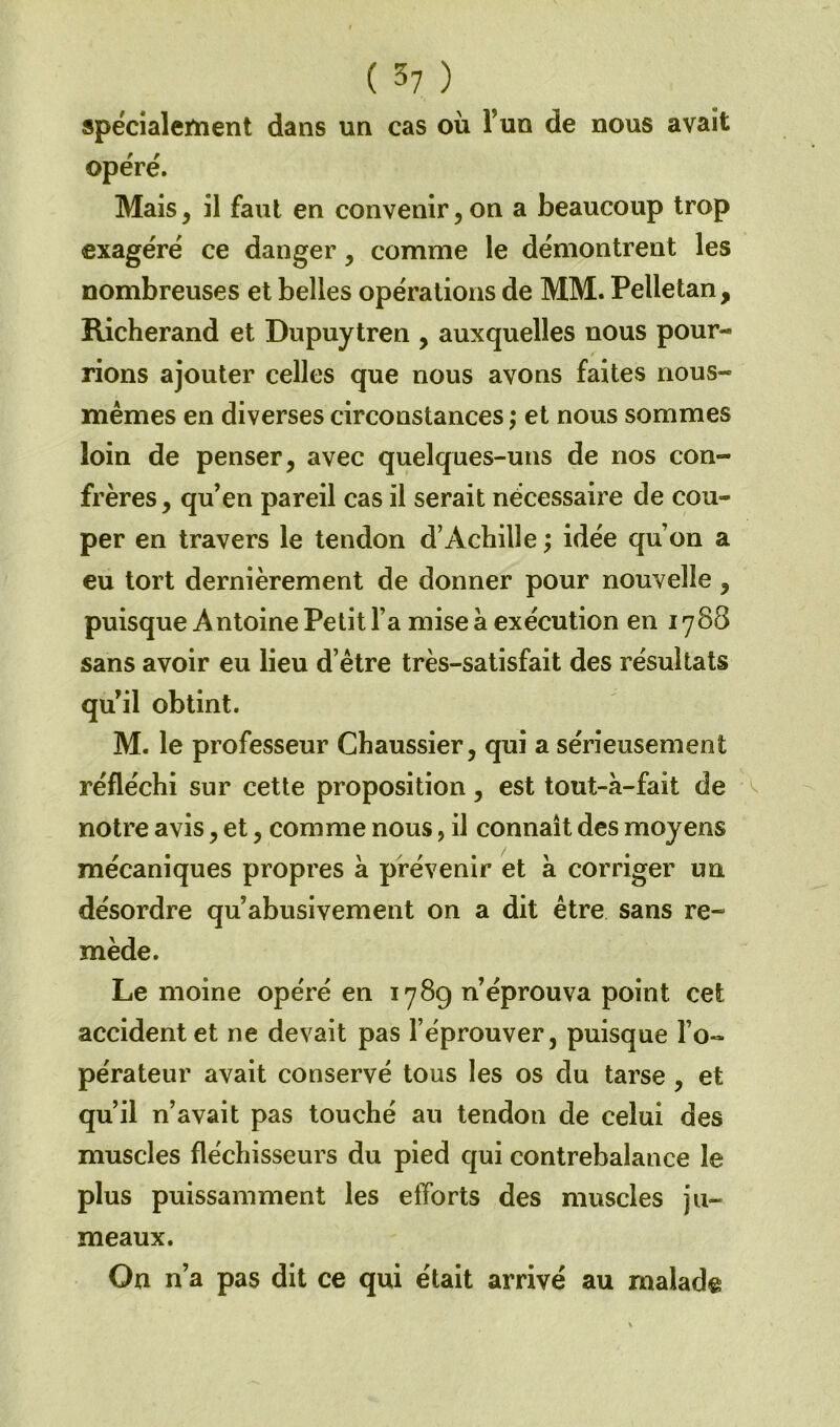 spécialement dans un cas où Fuo de nous avait opéré. Mais, il faut en convenir, on a beaucoup trop exagéré ce danger, comme le démontrent les nombreuses et belles opérations de MM. Pelletan , Richerand et Dupuytren , auxquelles nous pour- rions ajouter celles que nous avons faites nous- mêmes en diverses circonstances ; et nous sommes loin de penser, avec quelques-uns de nos con- frères , qu'en pareil cas il serait nécessaire de cou- per en travers le tendon d’Achille ; idée qu’on a eu tort dernièrement de donner pour nouvelle , puisque Antoine Petit l’a mise à exécution en 1788 sans avoir eu lieu d’être très-satisfait des résultats qu'il obtint. M. le professeur Chaussier, qui a sérieusement réfléchi sur cette proposition, est tout-à-fait de notre avis, et, comme nous, il connaît des moyens mécaniques propres à prévenir et a corriger un désordre qu’abusivement on a dit être sans re- mède. Le moine opéré en 178g n’éprouva point cet accident et ne devait pas l’éprouver, puisque l’o- pérateur avait conservé tous les os du tarse , et qu’il n’avait pas touché au tendon de celui des muscles fléchisseurs du pied qui contrebalance le plus puissamment les efforts des muscles ju- meaux. On n’a pas dit ce qui était arrivé au malade