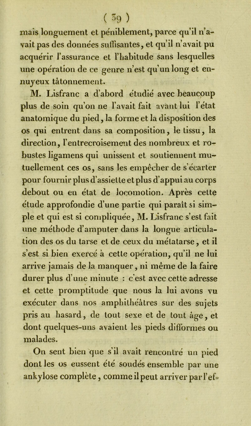 ( 59 ) niais longuement et péniblement, parce qu’il n’a- vait pas des données suffisantes, et qu’il n’avait pu acquérir l’assurance et l’habitude sans lesquelles une opération de ce genre n’est qu’un long et en- nuyeux tâtonnement. M. Lisfranc a d’abord étudié avec beaucoup plus de soin qu’on ne l’avait fait avant lui l’état anatomique du pied, la forme et la disposition des os qvii entrent dans sa composition, le tissu, la direction, l’entrecroisement des nombreux et ro- bustes ligamens qui unissent et soutiennent mu- tuellement ces os, sans les empêcher de s’écarter pour fournir plus d’assiette et plus d’appui au corps debout ou en état de locomotion. Après cette étude approfondie d’une partie qui paraît si sim- ple et qui est si compliquée, M. Lisfranc s’est fait une méthode d’amputer dans la longue articula- tion des os du tarse et de ceux du métatarse, et il s’est si bien exercé à cette opération, qu’il ne lui arrive jamais de la manquer, ni même de la faire durer plus d’une minute : c’est avec cette adresse et cette promptitude que nous la lui avons vu exécuter dans nos amphithéâtres sur des sujets pris au hasard, de tout sexe et de tout âge, et dont quelques-uns avaient les pieds difformes ou malades. On sent bien que s’il avait rencontré un pied dont les os eussent été soudés ensemble par une ankylosé complète, comme ilpeut arriver par l’ef*