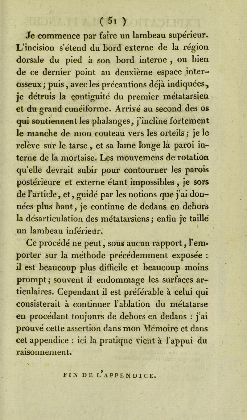 Je commence par faire un lambeau supérieur. L’incision s’étend du bord externe de la région dorsale du pied à son bord interne , ou bien de ce dernier point au deuxième espace inter- osseux ; puis , avec les précautions déjà indiquées, je détruis la contiguité du premier métatarsien et du grand cunéiforme. Arrivé au second des os qui soutiennent les phalanges, j’incline fortement le manche de mon couteau vers les orteils ; je le relève sur le tarse, et sa lame longe la paroi in- terne de la mortaise. Les mouvemens de rotation quelle devrait subir pour contourner les parois postérieure et externe étant impossibles, je sors de l’article, et, guidé par les notions que j’ai don- nées plus haut, je continue de dedans en dehors la désarticulation des métatarsiens ; enfin je taillé un lambeau inférieur. Ce procédé ne peut, sous aucun rapport, l’em- porter sur la méthode précédemment exposée : il est beaucoup plus difficile et beaucoup moins prompt ; souvent il endommage les surfaces ar- ticulaires. Cependant il est préférable à celui qui consisterait à continuer l’ablation du métatarse en procédant toujours de dehors en dedans : j’ai prouvé cette assertion dans mon Mémoire et dans cet appendice : ici la pratique vient à l’appui du raisonnement.