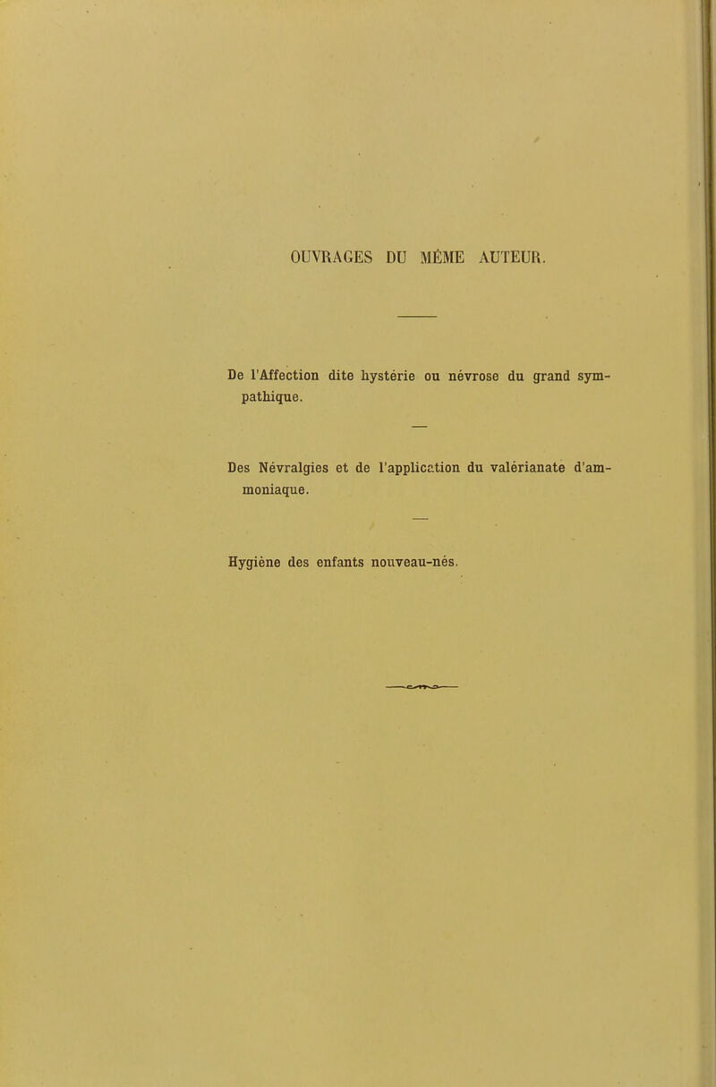 OUVRAGES DU MÊME AUTEUR. De l'Affection dite hystérie ou névrose du grand sym pathique. Des Névralgies et de l'application du valérianate d'am moniaque. Hygiène des enfants nouveau-nés.