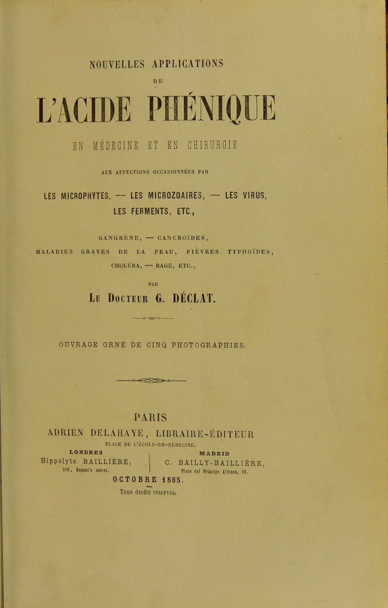 DE L'ACIDE PHÉNIQUE EN MÉDECINE ET EN CHIRURGIE AUX AFFECTIONS OCCASIOMNÉES PAR LES MICROPHYTES, — LES MICROZOAIRES, — LES VIRUS. LES FERMENTS, ETC., GANGRÈNE, — CANCROÏDES, MALADIES GRAVES DE LA PEAU, FIEVRES TYPHOÏDES, CHOLÉRA, — RAGE, ETC., PAR Le Docteur G. DÉCIAT. OUVRAGE ORNÉ DE CINQ PHOTOGRAPHIES. PARIS ADRIEN DELAHAYE, LIBRAIRE-ÉDITEUR PLACE DE l'KCOLE-DE-MÉDECINE. LONDRES . MADRID Hippolyte BAILLIÈRE, . C. BAILLY-BAILLIÈRE, m, Regenfs slrccl. i Place del Principo Aironso, U. OCTOBRE 1865. Tous droits réservés.