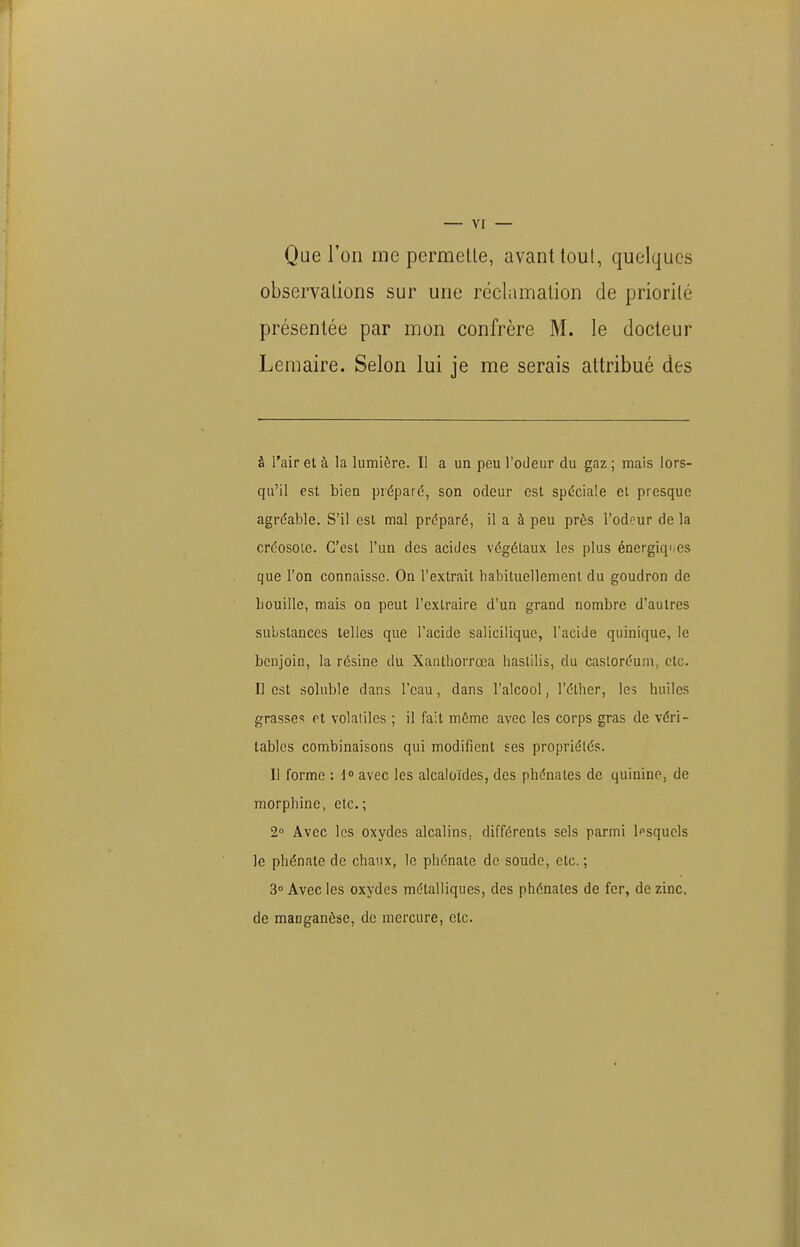 Que l'on me permetle, avant toul, quelques observalions sur une réclamation de priorité présentée par mon confrère M. le docteur Leraaire. Selon lui je me serais attribué des à l'air et à la lumière. Il a un peu l'odeur du gaz ; mais lors- qu'il est bien préparé, son odeur est spéciale et presque agréable. S'il est mal préparé, il a à peu près l'odeur de la créosote. C'est l'un des acides végétaux les plus énergiques que l'on connaisse. On l'extrait habituellement du goudron de bouille, mais on peut l'extraire d'un grand nombre d'autres substances telles que l'acide salicilique, l'aciJe quinique, le benjoin, la résine du Xanthorrœa haslilis, du castoréum, etc. Il est soluble dans l'eau, dans l'alcool, l'éther, les huiles grasses et volatiles ; il fait même avec les corps gras de véri- tables combinaisons qui modifient ses propriétés. Il forme : d avec les alcaloïdes, des phénates de quinine, de morphine, etc.; 2° Avec les oxydes alcalins, différents sels parmi Ipsquels le phénate de chaux, le pliénate de soude, etc. ; 3° Avec les oxydes métalliques, des phénates de fer, de zinc, de manganèse, de mercure, etc.