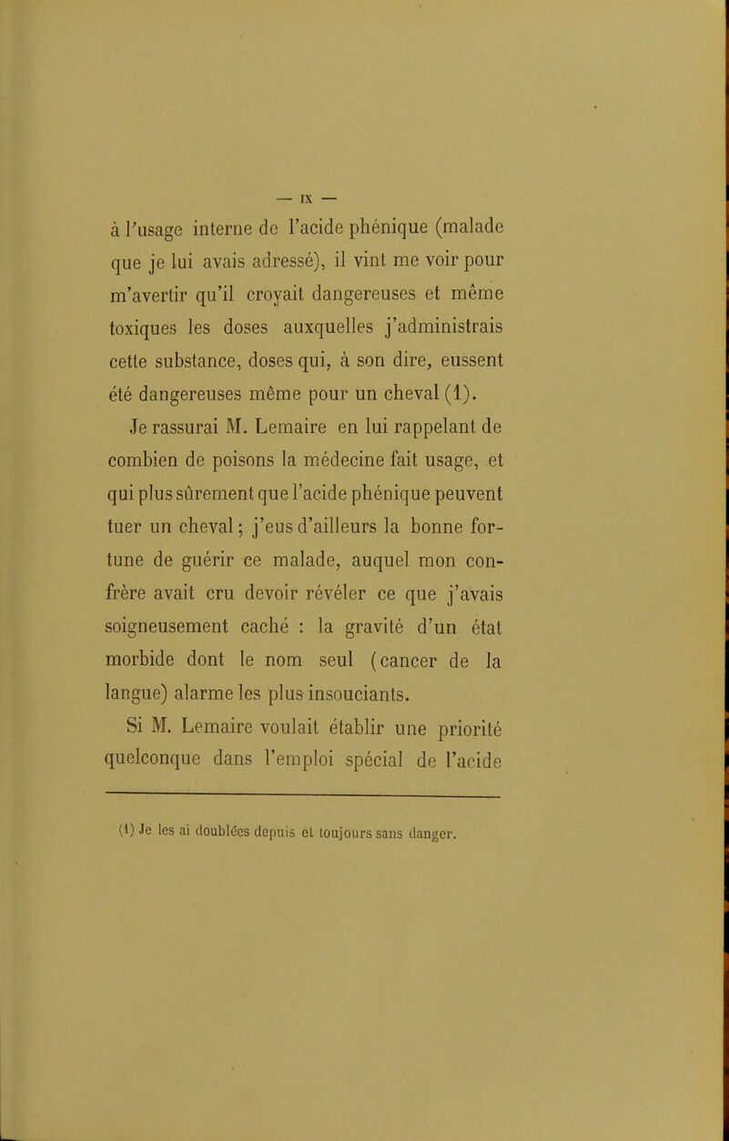 à l'usage interne de l'acide phénique (malade que je lui avais adressé), il vint me voir pour m'avertir qu'il croyait dangereuses et même toxiques les doses auxquelles j'administrais cette substance, doses qui, à son dire, eussent été dangereuses même pour un cheval (1). Je rassurai M. Lemaire en lui rappelant de combien de poisons la médecine fait usage, et qui plus sûrement que l'acide phénique peuvent tuer un cheval ; j'eus d'ailleurs la bonne for- tune de guérir ce malade, auquel mon con- frère avait cru devoir révéler ce que j'avais soigneusement caché : la gravité d'un état morbide dont le nom seul (cancer de la langue) alarme les plus insouciants. Si M. Lemaire voulait établir une priorité quelconque dans l'emploi spécial de l'acide (1) Je les ai doubldes depuis et toujours sans danger.