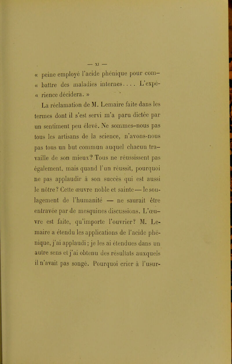 « peine employé l'acide phénique pour coin- ce battre des maladies internes.... L'expé- « rience décidera. » La réclamation de M. Lemaire faite dans les termes dont il s'est servi m'a paru dictée par un sentiment peu élevé. Ne sommes-nous pas tous les artisans de la science, n'avons-nous pas tous un but commun auquel chacun tra- vaille de son mieux? Tous ne réussissent pas également, mais quand l'un réussit, pourquoi ne pas applaudir à son succès qui est aussi le nôtre? Cette œuvre noble et sainte — le sou- lagement de l'humanité — ne saurait être entravée par de mesquines discussions. L'œu- vre est faite, qu'importe l'ouvrier? M. Le- maire a étendu les applications de l'acide phé- nique, j'ai applaudi ; je les ai étendues dans un autre sens et j'ai obtenu des résullats auxquels il n'avait pas songé. Pourquoi crier à l'usur-
