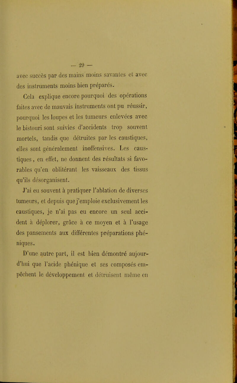 avec succès par des mains moins savantes cl avec des instruments moins bien préparés. Cela explique encore pourquoi des opérations faites avec de mauvais instruments ont pu réussir, pourquoi les loupes et les tumeurs enlevées avec le bistouri sont suivies d'accidents trop souvent mortels, tandis que détruites par les caustiques, elles sont généralement inoffensives. Les caus- tiques , en effet, ne donnent des résultats si favo- rables qu'en oblitérant les vaisseaux des tissus qu'ils désorganisent. J'ai eu souvent à pratiquer l'ablation de diverses tumeurs, et depuis que j'emploie exclusivement les caustiques, je n'ai pas eu encore un seul acci- dent à déplorer, grâce à ce moyen et à l'usage des pansements aux différentes préparations phé- niques. D'une autre part, il est bien démontré aujour- d'hui que l'acide phénique et ses composés em- pêchent le développement et détruisent même en